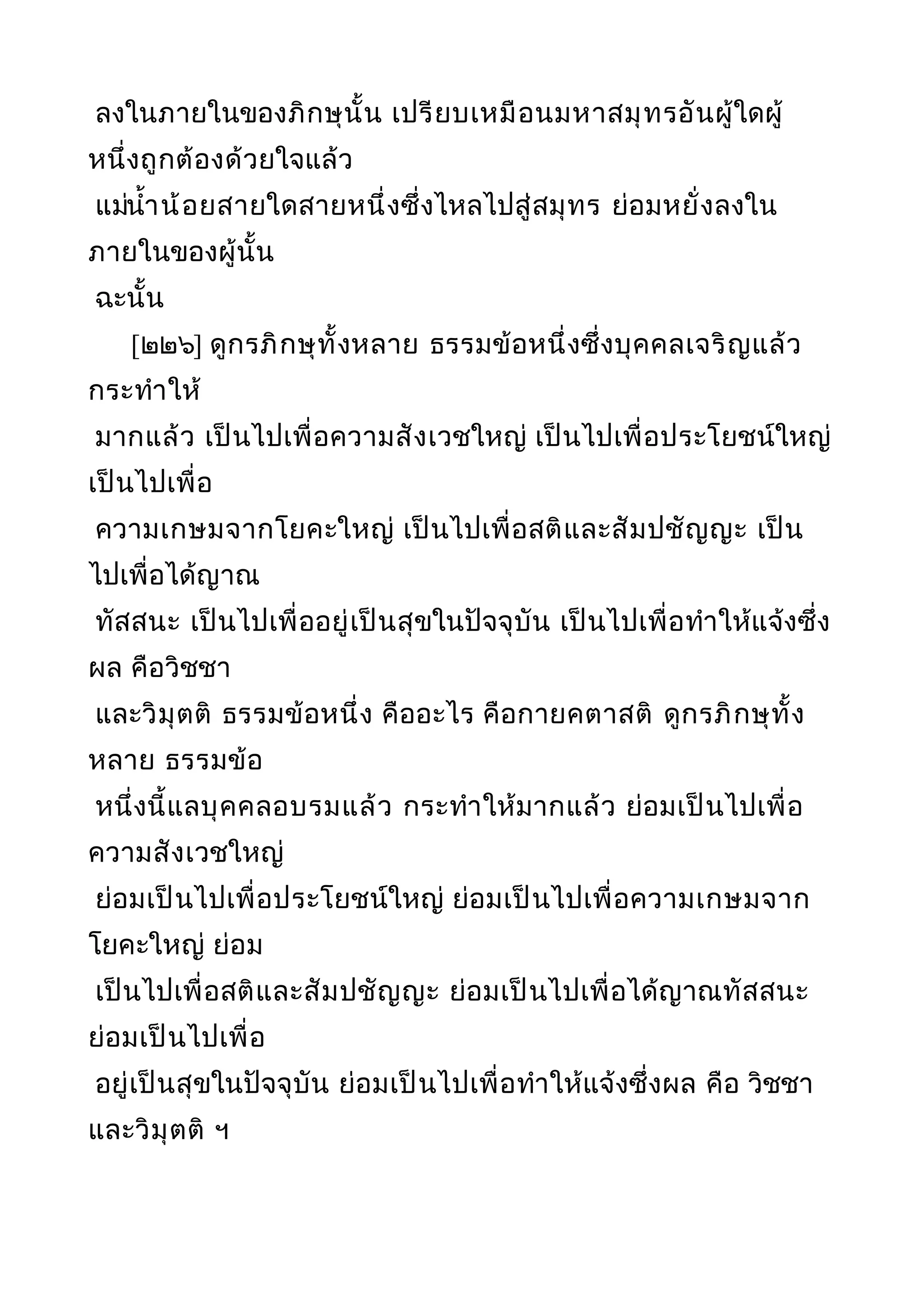 ลงในภายในของภิกษุนั้น เปรียบเหมือนมหาสมุทรอันผู้ใดผู้
หนึ่งถูกต้องด้วยใจแล้ว
แม่นำ้าน้อยสายใดสายหนึ่งซึ่งไหลไปสู่สมุทร ย่อมหยั่งลงใน
ภายในของผู้นั้น
ฉะนั้น
[๒๒๖] ดูกรภิกษุทั้งหลาย ธรรมข้อหนึ่งซึ่งบุคคลเจริญแล้ว
กระทำาให้
มากแล้ว เป็นไปเพื่อความสังเวชใหญ่ เป็นไปเพื่อประโยชน์ใหญ่
เป็นไปเพื่อ
ความเกษมจากโยคะใหญ่ เป็นไปเพื่อสติและสัมปชัญญะ เป็น
ไปเพื่อได้ญาณ
ทัสสนะ เป็นไปเพื่ออยู่เป็นสุขในปัจจุบัน เป็นไปเพื่อทำาให้แจ้งซึ่ง
ผล คือวิชชา
และวิมุตติ ธรรมข้อหนึ่ง คืออะไร คือกายคตาสติ ดูกรภิกษุทั้ง
หลาย ธรรมข้อ
หนึ่งนี้แลบุคคลอบรมแล้ว กระทำาให้มากแล้ว ย่อมเป็นไปเพื่อ
ความสังเวชใหญ่
ย่อมเป็นไปเพื่อประโยชน์ใหญ่ ย่อมเป็นไปเพื่อความเกษมจาก
โยคะใหญ่ ย่อม
เป็นไปเพื่อสติและสัมปชัญญะ ย่อมเป็นไปเพื่อได้ญาณทัสสนะ
ย่อมเป็นไปเพื่อ
อยู่เป็นสุขในปัจจุบัน ย่อมเป็นไปเพื่อทำาให้แจ้งซึ่งผล คือ วิชชา
และวิมุตติ ฯ
 