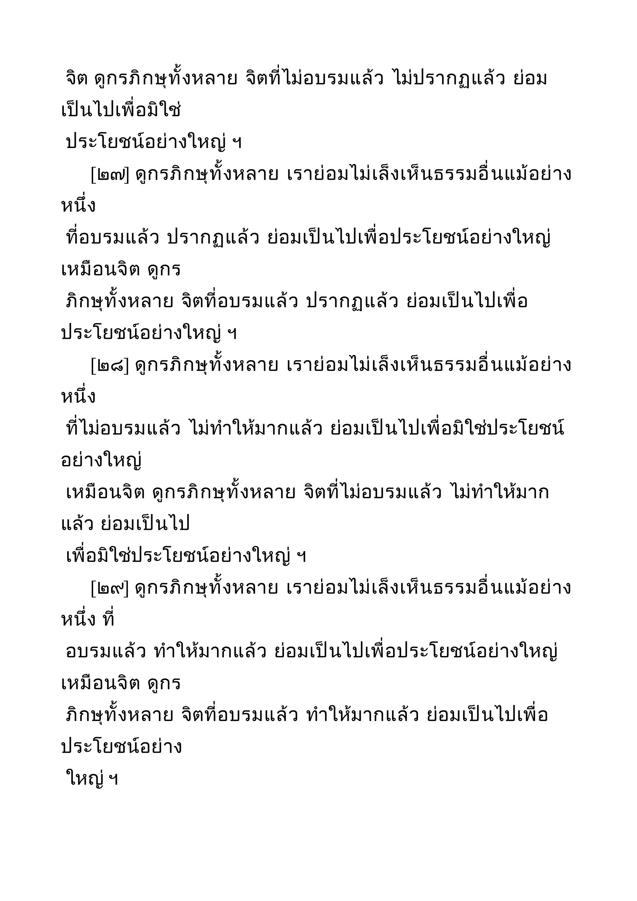 จิต ดูกรภิกษุทั้งหลาย จิตที่ไม่อบรมแล้ว ไม่ปรากฏแล้ว ย่อม
เป็นไปเพื่อมิใช่
ประโยชน์อย่างใหญ่ ฯ
[๒๗] ดูกรภิกษุทั้งหลาย เราย่อมไม่เล็งเห็นธรรมอื่นแม้อย่าง
หนึ่ง
ที่อบรมแล้ว ปรากฏแล้ว ย่อมเป็นไปเพื่อประโยชน์อย่างใหญ่
เหมือนจิต ดูกร
ภิกษุทั้งหลาย จิตที่อบรมแล้ว ปรากฏแล้ว ย่อมเป็นไปเพื่อ
ประโยชน์อย่างใหญ่ ฯ
[๒๘] ดูกรภิกษุทั้งหลาย เราย่อมไม่เล็งเห็นธรรมอื่นแม้อย่าง
หนึ่ง
ที่ไม่อบรมแล้ว ไม่ทำาให้มากแล้ว ย่อมเป็นไปเพื่อมิใช่ประโยชน์
อย่างใหญ่
เหมือนจิต ดูกรภิกษุทั้งหลาย จิตที่ไม่อบรมแล้ว ไม่ทำาให้มาก
แล้ว ย่อมเป็นไป
เพื่อมิใช่ประโยชน์อย่างใหญ่ ฯ
[๒๙] ดูกรภิกษุทั้งหลาย เราย่อมไม่เล็งเห็นธรรมอื่นแม้อย่าง
หนึ่ง ที่
อบรมแล้ว ทำาให้มากแล้ว ย่อมเป็นไปเพื่อประโยชน์อย่างใหญ่
เหมือนจิต ดูกร
ภิกษุทั้งหลาย จิตที่อบรมแล้ว ทำาให้มากแล้ว ย่อมเป็นไปเพื่อ
ประโยชน์อย่าง
ใหญ่ ฯ
 