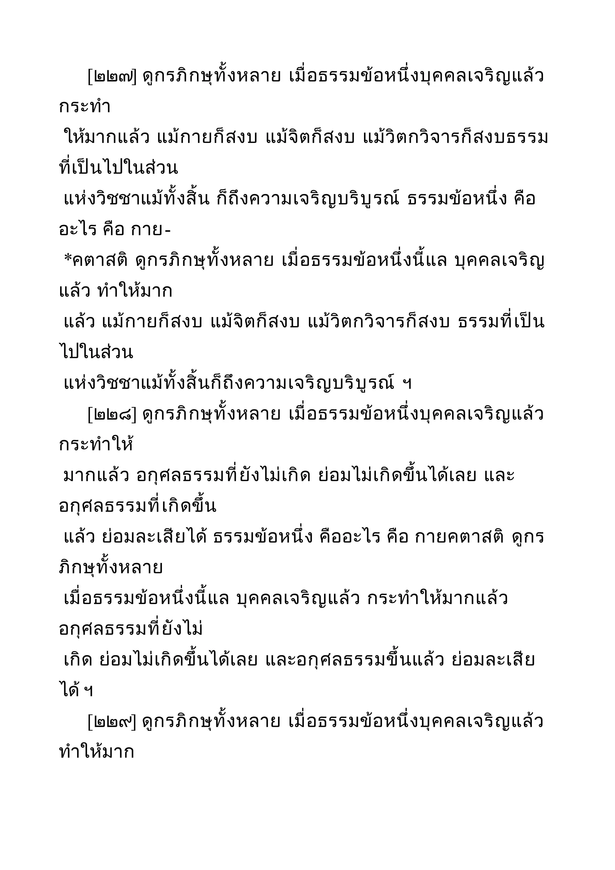 [๒๒๗] ดูกรภิกษุทั้งหลาย เมื่อธรรมข้อหนึ่งบุคคลเจริญแล้ว
กระทำา
ให้มากแล้ว แม้กายก็สงบ แม้จิตก็สงบ แม้วิตกวิจารก็สงบธรรม
ที่เป็นไปในส่วน
แห่งวิชชาแม้ทั้งสิ้น ก็ถึงความเจริญบริบูรณ์ ธรรมข้อหนึ่ง คือ
อะไร คือ กาย-
*คตาสติ ดูกรภิกษุทั้งหลาย เมื่อธรรมข้อหนึ่งนี้แล บุคคลเจริญ
แล้ว ทำาให้มาก
แล้ว แม้กายก็สงบ แม้จิตก็สงบ แม้วิตกวิจารก็สงบ ธรรมที่เป็น
ไปในส่วน
แห่งวิชชาแม้ทั้งสิ้นก็ถึงความเจริญบริบูรณ์ ฯ
[๒๒๘] ดูกรภิกษุทั้งหลาย เมื่อธรรมข้อหนึ่งบุคคลเจริญแล้ว
กระทำาให้
มากแล้ว อกุศลธรรมที่ยังไม่เกิด ย่อมไม่เกิดขึ้นได้เลย และ
อกุศลธรรมที่เกิดขึ้น
แล้ว ย่อมละเสียได้ ธรรมข้อหนึ่ง คืออะไร คือ กายคตาสติ ดูกร
ภิกษุทั้งหลาย
เมื่อธรรมข้อหนึ่งนี้แล บุคคลเจริญแล้ว กระทำาให้มากแล้ว
อกุศลธรรมที่ยังไม่
เกิด ย่อมไม่เกิดขึ้นได้เลย และอกุศลธรรมขึ้นแล้ว ย่อมละเสีย
ได้ ฯ
[๒๒๙] ดูกรภิกษุทั้งหลาย เมื่อธรรมข้อหนึ่งบุคคลเจริญแล้ว
ทำาให้มาก
 
