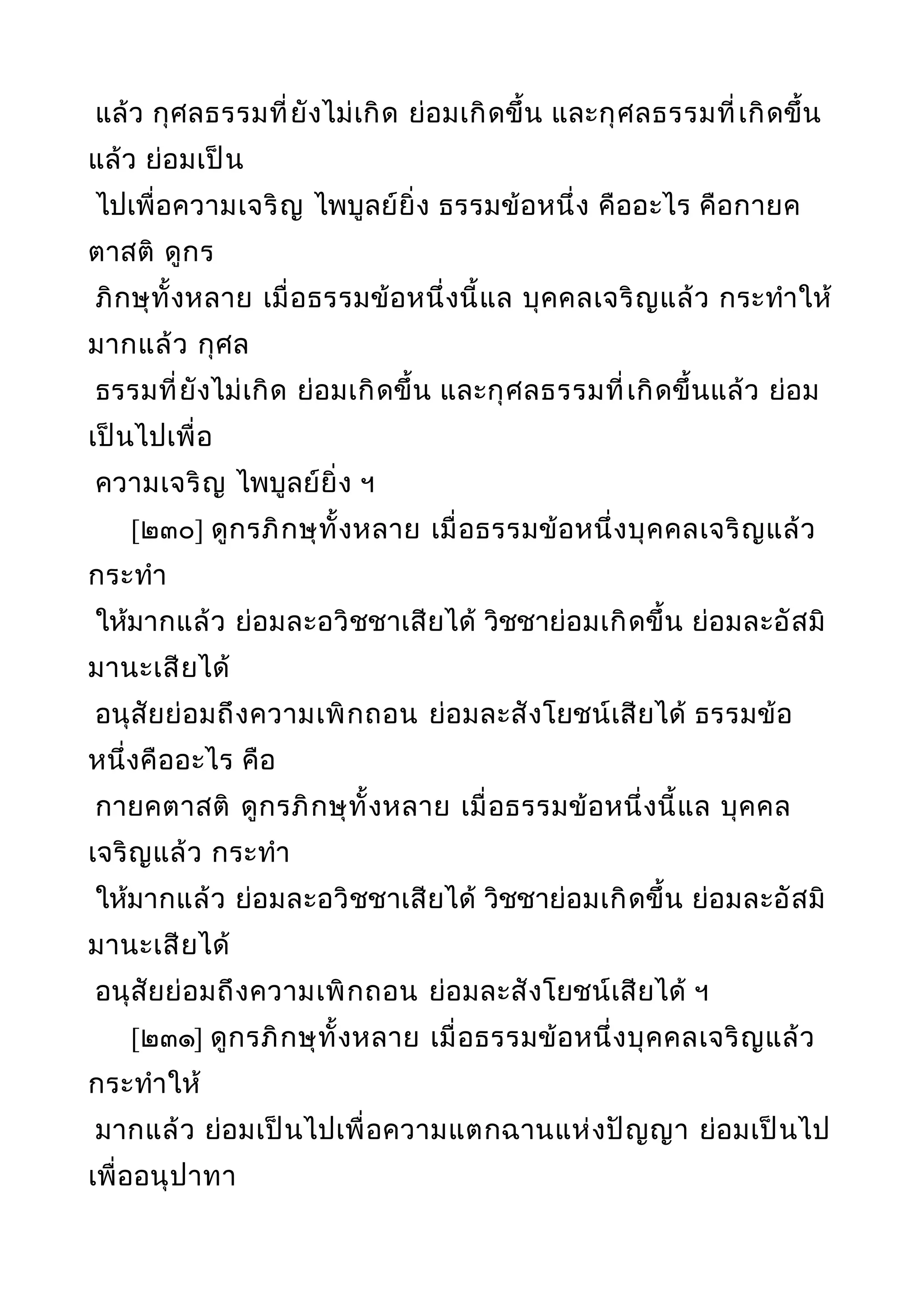 แล้ว กุศลธรรมที่ยังไม่เกิด ย่อมเกิดขึ้น และกุศลธรรมที่เกิดขึ้น
แล้ว ย่อมเป็น
ไปเพื่อความเจริญ ไพบูลย์ยิ่ง ธรรมข้อหนึ่ง คืออะไร คือกายค
ตาสติ ดูกร
ภิกษุทั้งหลาย เมื่อธรรมข้อหนึ่งนี้แล บุคคลเจริญแล้ว กระทำาให้
มากแล้ว กุศล
ธรรมที่ยังไม่เกิด ย่อมเกิดขึ้น และกุศลธรรมที่เกิดขึ้นแล้ว ย่อม
เป็นไปเพื่อ
ความเจริญ ไพบูลย์ยิ่ง ฯ
[๒๓๐] ดูกรภิกษุทั้งหลาย เมื่อธรรมข้อหนึ่งบุคคลเจริญแล้ว
กระทำา
ให้มากแล้ว ย่อมละอวิชชาเสียได้ วิชชาย่อมเกิดขึ้น ย่อมละอัสมิ
มานะเสียได้
อนุสัยย่อมถึงความเพิกถอน ย่อมละสังโยชน์เสียได้ ธรรมข้อ
หนึ่งคืออะไร คือ
กายคตาสติ ดูกรภิกษุทั้งหลาย เมื่อธรรมข้อหนึ่งนี้แล บุคคล
เจริญแล้ว กระทำา
ให้มากแล้ว ย่อมละอวิชชาเสียได้ วิชชาย่อมเกิดขึ้น ย่อมละอัสมิ
มานะเสียได้
อนุสัยย่อมถึงความเพิกถอน ย่อมละสังโยชน์เสียได้ ฯ
[๒๓๑] ดูกรภิกษุทั้งหลาย เมื่อธรรมข้อหนึ่งบุคคลเจริญแล้ว
กระทำาให้
มากแล้ว ย่อมเป็นไปเพื่อความแตกฉานแห่งปัญญา ย่อมเป็นไป
เพื่ออนุปาทา
 