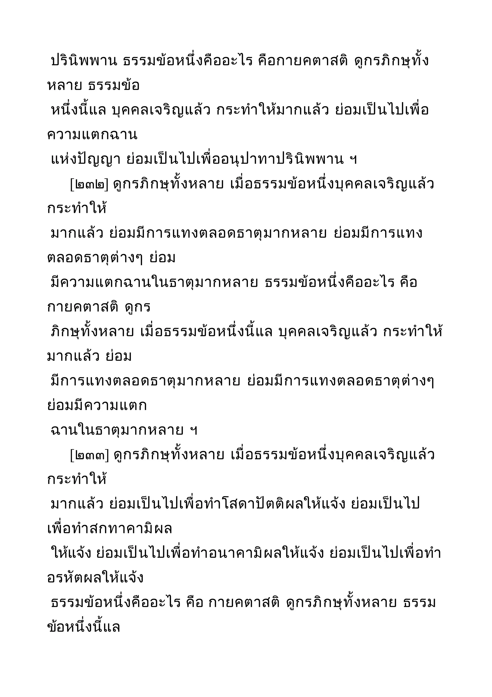 ปรินิพพาน ธรรมข้อหนึ่งคืออะไร คือกายคตาสติ ดูกรภิกษุทั้ง
หลาย ธรรมข้อ
หนึ่งนี้แล บุคคลเจริญแล้ว กระทำาให้มากแล้ว ย่อมเป็นไปเพื่อ
ความแตกฉาน
แห่งปัญญา ย่อมเป็นไปเพื่ออนุปาทาปรินิพพาน ฯ
[๒๓๒] ดูกรภิกษุทั้งหลาย เมื่อธรรมข้อหนึ่งบุคคลเจริญแล้ว
กระทำาให้
มากแล้ว ย่อมมีการแทงตลอดธาตุมากหลาย ย่อมมีการแทง
ตลอดธาตุต่างๆ ย่อม
มีความแตกฉานในธาตุมากหลาย ธรรมข้อหนึ่งคืออะไร คือ
กายคตาสติ ดูกร
ภิกษุทั้งหลาย เมื่อธรรมข้อหนึ่งนี้แล บุคคลเจริญแล้ว กระทำาให้
มากแล้ว ย่อม
มีการแทงตลอดธาตุมากหลาย ย่อมมีการแทงตลอดธาตุต่างๆ
ย่อมมีความแตก
ฉานในธาตุมากหลาย ฯ
[๒๓๓] ดูกรภิกษุทั้งหลาย เมื่อธรรมข้อหนึ่งบุคคลเจริญแล้ว
กระทำาให้
มากแล้ว ย่อมเป็นไปเพื่อทำาโสดาปัตติผลให้แจ้ง ย่อมเป็นไป
เพื่อทำาสกทาคามิผล
ให้แจ้ง ย่อมเป็นไปเพื่อทำาอนาคามิผลให้แจ้ง ย่อมเป็นไปเพื่อทำา
อรหัตผลให้แจ้ง
ธรรมข้อหนึ่งคืออะไร คือ กายคตาสติ ดูกรภิกษุทั้งหลาย ธรรม
ข้อหนึ่งนี้แล
 