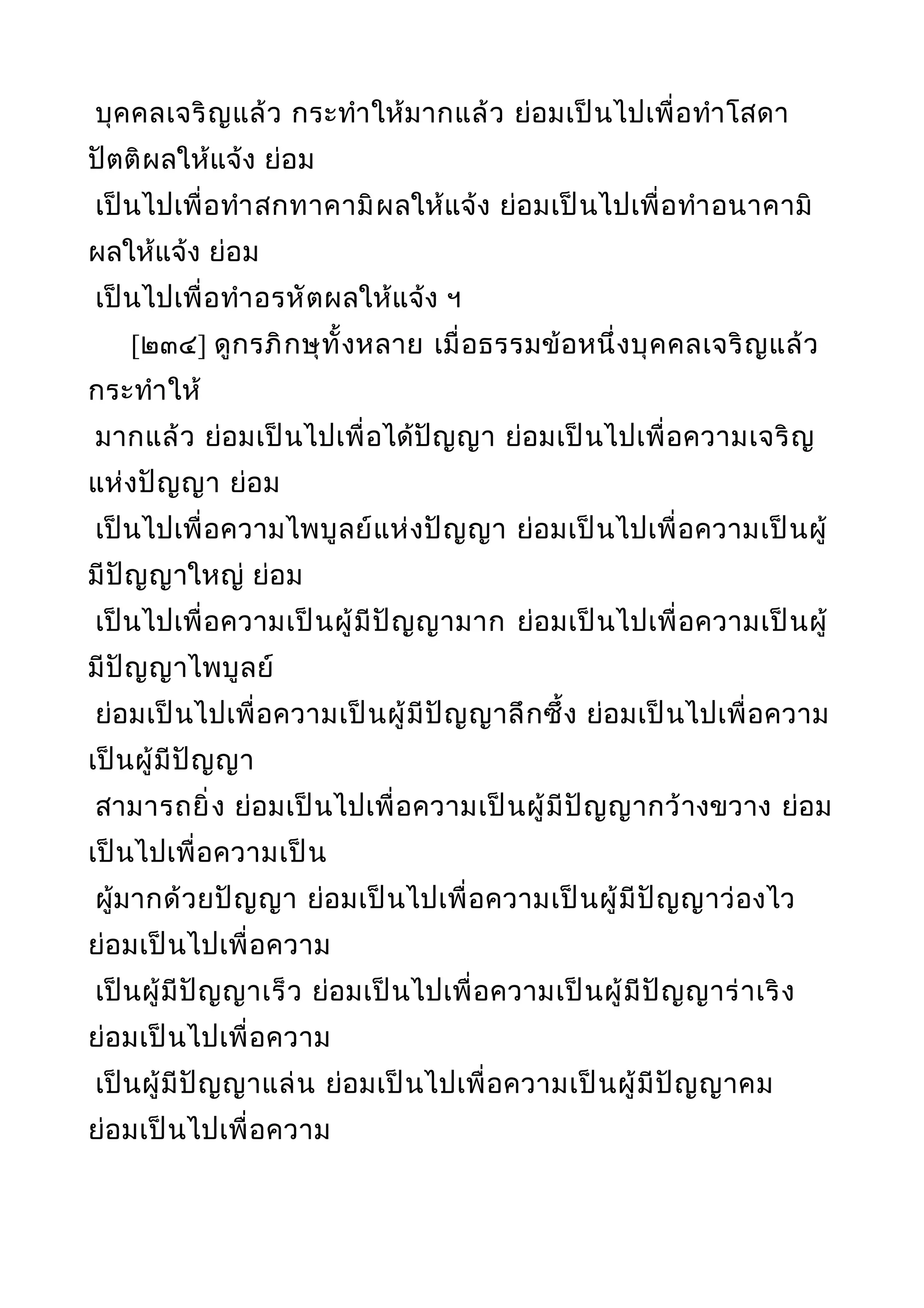 บุคคลเจริญแล้ว กระทำาให้มากแล้ว ย่อมเป็นไปเพื่อทำาโสดา
ปัตติผลให้แจ้ง ย่อม
เป็นไปเพื่อทำาสกทาคามิผลให้แจ้ง ย่อมเป็นไปเพื่อทำาอนาคามิ
ผลให้แจ้ง ย่อม
เป็นไปเพื่อทำาอรหัตผลให้แจ้ง ฯ
[๒๓๔] ดูกรภิกษุทั้งหลาย เมื่อธรรมข้อหนึ่งบุคคลเจริญแล้ว
กระทำาให้
มากแล้ว ย่อมเป็นไปเพื่อได้ปัญญา ย่อมเป็นไปเพื่อความเจริญ
แห่งปัญญา ย่อม
เป็นไปเพื่อความไพบูลย์แห่งปัญญา ย่อมเป็นไปเพื่อความเป็นผู้
มีปัญญาใหญ่ ย่อม
เป็นไปเพื่อความเป็นผู้มีปัญญามาก ย่อมเป็นไปเพื่อความเป็นผู้
มีปัญญาไพบูลย์
ย่อมเป็นไปเพื่อความเป็นผู้มีปัญญาลึกซึ้ง ย่อมเป็นไปเพื่อความ
เป็นผู้มีปัญญา
สามารถยิ่ง ย่อมเป็นไปเพื่อความเป็นผู้มีปัญญากว้างขวาง ย่อม
เป็นไปเพื่อความเป็น
ผู้มากด้วยปัญญา ย่อมเป็นไปเพื่อความเป็นผู้มีปัญญาว่องไว
ย่อมเป็นไปเพื่อความ
เป็นผู้มีปัญญาเร็ว ย่อมเป็นไปเพื่อความเป็นผู้มีปัญญาร่าเริง
ย่อมเป็นไปเพื่อความ
เป็นผู้มีปัญญาแล่น ย่อมเป็นไปเพื่อความเป็นผู้มีปัญญาคม
ย่อมเป็นไปเพื่อความ
 