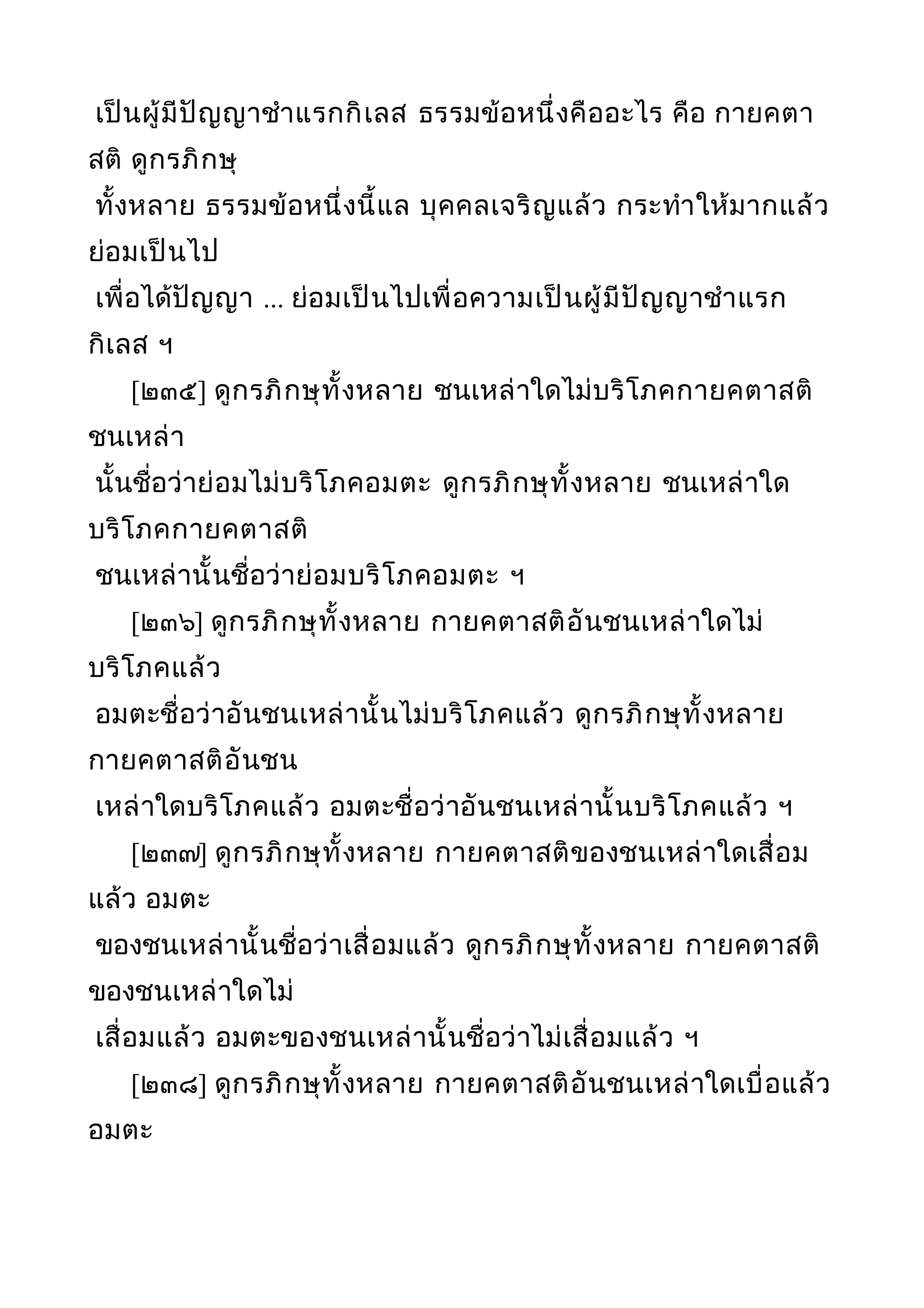 เป็นผู้มีปัญญาชำาแรกกิเลส ธรรมข้อหนึ่งคืออะไร คือ กายคตา
สติ ดูกรภิกษุ
ทั้งหลาย ธรรมข้อหนึ่งนี้แล บุคคลเจริญแล้ว กระทำาให้มากแล้ว
ย่อมเป็นไป
เพื่อได้ปัญญา ... ย่อมเป็นไปเพื่อความเป็นผู้มีปัญญาชำาแรก
กิเลส ฯ
[๒๓๕] ดูกรภิกษุทั้งหลาย ชนเหล่าใดไม่บริโภคกายคตาสติ
ชนเหล่า
นั้นชื่อว่าย่อมไม่บริโภคอมตะ ดูกรภิกษุทั้งหลาย ชนเหล่าใด
บริโภคกายคตาสติ
ชนเหล่านั้นชื่อว่าย่อมบริโภคอมตะ ฯ
[๒๓๖] ดูกรภิกษุทั้งหลาย กายคตาสติอันชนเหล่าใดไม่
บริโภคแล้ว
อมตะชื่อว่าอันชนเหล่านั้นไม่บริโภคแล้ว ดูกรภิกษุทั้งหลาย
กายคตาสติอันชน
เหล่าใดบริโภคแล้ว อมตะชื่อว่าอันชนเหล่านั้นบริโภคแล้ว ฯ
[๒๓๗] ดูกรภิกษุทั้งหลาย กายคตาสติของชนเหล่าใดเสื่อม
แล้ว อมตะ
ของชนเหล่านั้นชื่อว่าเสื่อมแล้ว ดูกรภิกษุทั้งหลาย กายคตาสติ
ของชนเหล่าใดไม่
เสื่อมแล้ว อมตะของชนเหล่านั้นชื่อว่าไม่เสื่อมแล้ว ฯ
[๒๓๘] ดูกรภิกษุทั้งหลาย กายคตาสติอันชนเหล่าใดเบื่อแล้ว
อมตะ
 