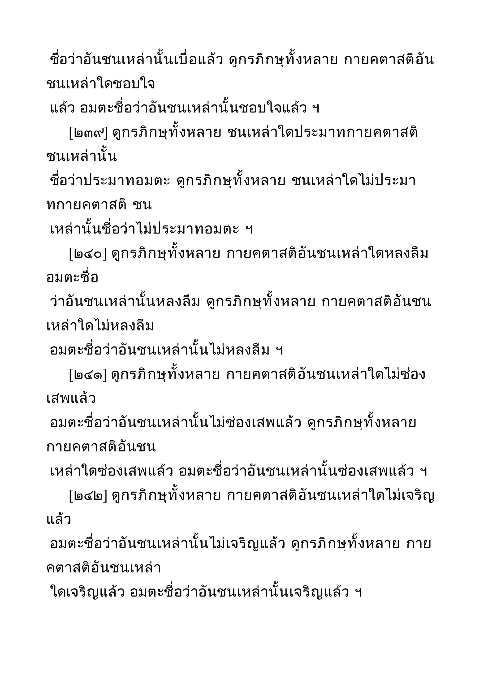 ชื่อว่าอันชนเหล่านั้นเบื่อแล้ว ดูกรภิกษุทั้งหลาย กายคตาสติอัน
ชนเหล่าใดชอบใจ
แล้ว อมตะชื่อว่าอันชนเหล่านั้นชอบใจแล้ว ฯ
[๒๓๙] ดูกรภิกษุทั้งหลาย ชนเหล่าใดประมาทกายคตาสติ
ชนเหล่านั้น
ชื่อว่าประมาทอมตะ ดูกรภิกษุทั้งหลาย ชนเหล่าใดไม่ประมา
ทกายคตาสติ ชน
เหล่านั้นชื่อว่าไม่ประมาทอมตะ ฯ
[๒๔๐] ดูกรภิกษุทั้งหลาย กายคตาสติอันชนเหล่าใดหลงลืม
อมตะชื่อ
ว่าอันชนเหล่านั้นหลงลืม ดูกรภิกษุทั้งหลาย กายคตาสติอันชน
เหล่าใดไม่หลงลืม
อมตะชื่อว่าอันชนเหล่านั้นไม่หลงลืม ฯ
[๒๔๑] ดูกรภิกษุทั้งหลาย กายคตาสติอันชนเหล่าใดไม่ซ่อง
เสพแล้ว
อมตะชื่อว่าอันชนเหล่านั้นไม่ซ่องเสพแล้ว ดูกรภิกษุทั้งหลาย
กายคตาสติอันชน
เหล่าใดซ่องเสพแล้ว อมตะชื่อว่าอันชนเหล่านั้นซ่องเสพแล้ว ฯ
[๒๔๒] ดูกรภิกษุทั้งหลาย กายคตาสติอันชนเหล่าใดไม่เจริญ
แล้ว
อมตะชื่อว่าอันชนเหล่านั้นไม่เจริญแล้ว ดูกรภิกษุทั้งหลาย กาย
คตาสติอันชนเหล่า
ใดเจริญแล้ว อมตะชื่อว่าอันชนเหล่านั้นเจริญแล้ว ฯ
 