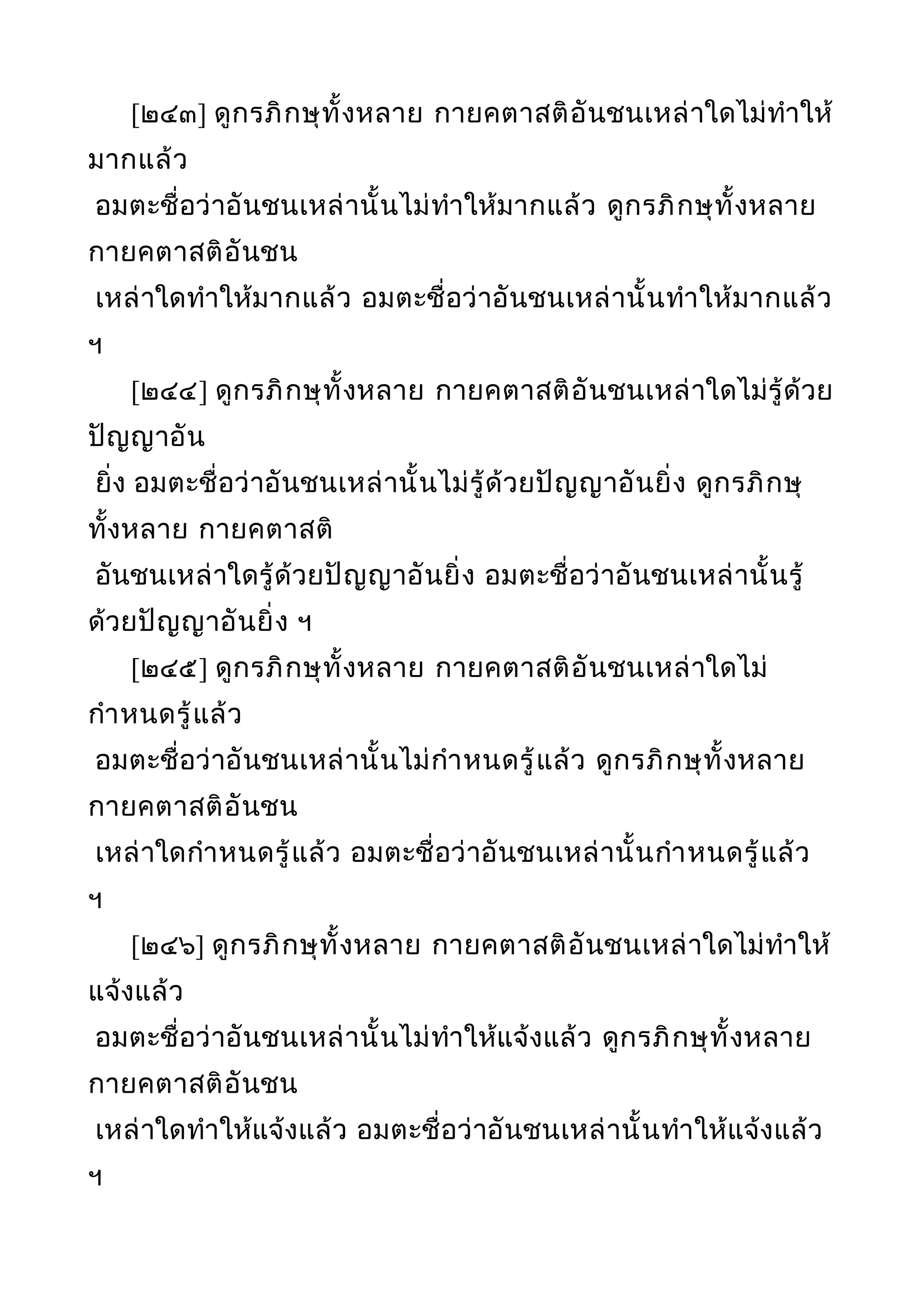 [๒๔๓] ดูกรภิกษุทั้งหลาย กายคตาสติอันชนเหล่าใดไม่ทำาให้
มากแล้ว
อมตะชื่อว่าอันชนเหล่านั้นไม่ทำาให้มากแล้ว ดูกรภิกษุทั้งหลาย
กายคตาสติอันชน
เหล่าใดทำาให้มากแล้ว อมตะชื่อว่าอันชนเหล่านั้นทำาให้มากแล้ว
ฯ
[๒๔๔] ดูกรภิกษุทั้งหลาย กายคตาสติอันชนเหล่าใดไม่รู้ด้วย
ปัญญาอัน
ยิ่ง อมตะชื่อว่าอันชนเหล่านั้นไม่รู้ด้วยปัญญาอันยิ่ง ดูกรภิกษุ
ทั้งหลาย กายคตาสติ
อันชนเหล่าใดรู้ด้วยปัญญาอันยิ่ง อมตะชื่อว่าอันชนเหล่านั้นรู้
ด้วยปัญญาอันยิ่ง ฯ
[๒๔๕] ดูกรภิกษุทั้งหลาย กายคตาสติอันชนเหล่าใดไม่
กำาหนดรู้แล้ว
อมตะชื่อว่าอันชนเหล่านั้นไม่กำาหนดรู้แล้ว ดูกรภิกษุทั้งหลาย
กายคตาสติอันชน
เหล่าใดกำาหนดรู้แล้ว อมตะชื่อว่าอันชนเหล่านั้นกำาหนดรู้แล้ว
ฯ
[๒๔๖] ดูกรภิกษุทั้งหลาย กายคตาสติอันชนเหล่าใดไม่ทำาให้
แจ้งแล้ว
อมตะชื่อว่าอันชนเหล่านั้นไม่ทำาให้แจ้งแล้ว ดูกรภิกษุทั้งหลาย
กายคตาสติอันชน
เหล่าใดทำาให้แจ้งแล้ว อมตะชื่อว่าอันชนเหล่านั้นทำาให้แจ้งแล้ว
ฯ
 