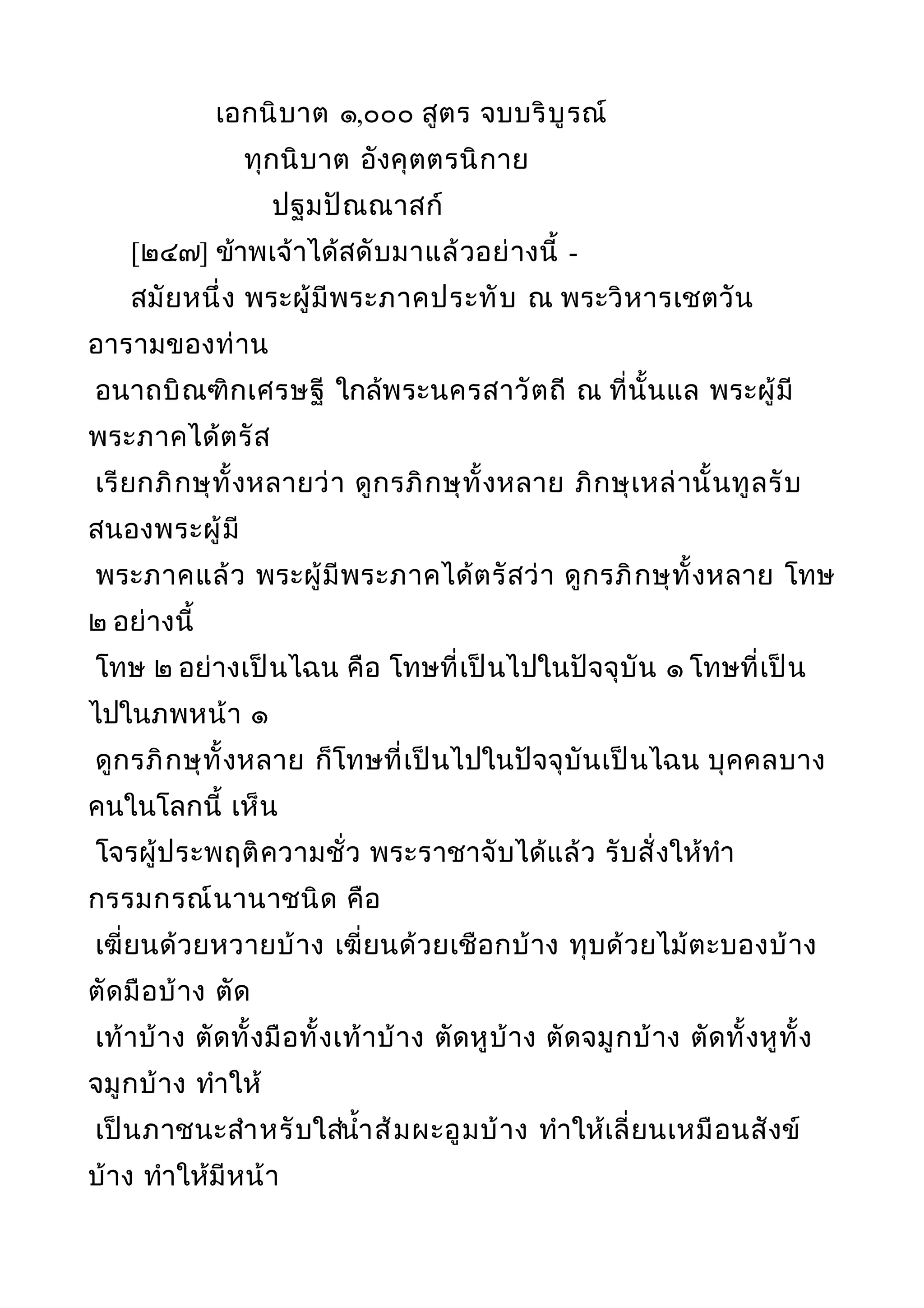 เอกนิบาต ๑,๐๐๐ สูตร จบบริบูรณ์
ทุกนิบาต อังคุตตรนิกาย
ปฐมปัณณาสก์
[๒๔๗] ข้าพเจ้าได้สดับมาแล้วอย่างนี้ -
สมัยหนึ่ง พระผู้มีพระภาคประทับ ณ พระวิหารเชตวัน
อารามของท่าน
อนาถบิณฑิกเศรษฐี ใกล้พระนครสาวัตถี ณ ที่นั้นแล พระผู้มี
พระภาคได้ตรัส
เรียกภิกษุทั้งหลายว่า ดูกรภิกษุทั้งหลาย ภิกษุเหล่านั้นทูลรับ
สนองพระผู้มี
พระภาคแล้ว พระผู้มีพระภาคได้ตรัสว่า ดูกรภิกษุทั้งหลาย โทษ
๒ อย่างนี้
โทษ ๒ อย่างเป็นไฉน คือ โทษที่เป็นไปในปัจจุบัน ๑ โทษที่เป็น
ไปในภพหน้า ๑
ดูกรภิกษุทั้งหลาย ก็โทษที่เป็นไปในปัจจุบันเป็นไฉน บุคคลบาง
คนในโลกนี้ เห็น
โจรผู้ประพฤติความชั่ว พระราชาจับได้แล้ว รับสั่งให้ทำา
กรรมกรณ์นานาชนิด คือ
เฆี่ยนด้วยหวายบ้าง เฆี่ยนด้วยเชือกบ้าง ทุบด้วยไม้ตะบองบ้าง
ตัดมือบ้าง ตัด
เท้าบ้าง ตัดทั้งมือทั้งเท้าบ้าง ตัดหูบ้าง ตัดจมูกบ้าง ตัดทั้งหูทั้ง
จมูกบ้าง ทำาให้
เป็นภาชนะสำาหรับใส่นำ้าส้มผะอูมบ้าง ทำาให้เลี่ยนเหมือนสังข์
บ้าง ทำาให้มีหน้า
 