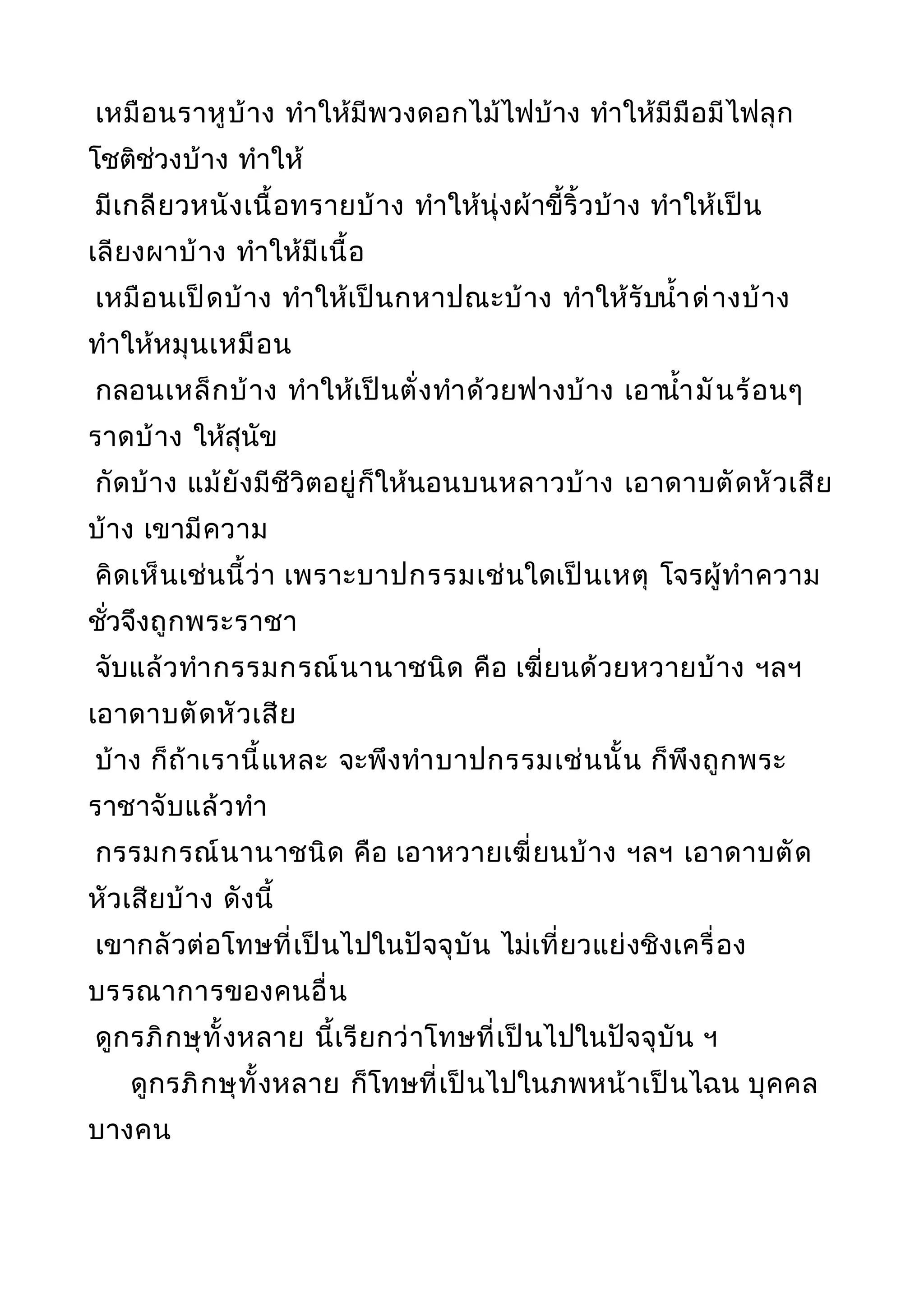 เหมือนราหูบ้าง ทำาให้มีพวงดอกไม้ไฟบ้าง ทำาให้มีมือมีไฟลุก
โชติช่วงบ้าง ทำาให้
มีเกลียวหนังเนื้อทรายบ้าง ทำาให้นุ่งผ้าขี้ริ้วบ้าง ทำาให้เป็น
เลียงผาบ้าง ทำาให้มีเนื้อ
เหมือนเป็ดบ้าง ทำาให้เป็นกหาปณะบ้าง ทำาให้รับนำ้าด่างบ้าง
ทำาให้หมุนเหมือน
กลอนเหล็กบ้าง ทำาให้เป็นตั่งทำาด้วยฟางบ้าง เอานำ้ามันร้อนๆ
ราดบ้าง ให้สุนัข
กัดบ้าง แม้ยังมีชีวิตอยู่ก็ให้นอนบนหลาวบ้าง เอาดาบตัดหัวเสีย
บ้าง เขามีความ
คิดเห็นเช่นนี้ว่า เพราะบาปกรรมเช่นใดเป็นเหตุ โจรผู้ทำาความ
ชั่วจึงถูกพระราชา
จับแล้วทำากรรมกรณ์นานาชนิด คือ เฆี่ยนด้วยหวายบ้าง ฯลฯ
เอาดาบตัดหัวเสีย
บ้าง ก็ถ้าเรานี้แหละ จะพึงทำาบาปกรรมเช่นนั้น ก็พึงถูกพระ
ราชาจับแล้วทำา
กรรมกรณ์นานาชนิด คือ เอาหวายเฆี่ยนบ้าง ฯลฯ เอาดาบตัด
หัวเสียบ้าง ดังนี้
เขากลัวต่อโทษที่เป็นไปในปัจจุบัน ไม่เที่ยวแย่งชิงเครื่อง
บรรณาการของคนอื่น
ดูกรภิกษุทั้งหลาย นี้เรียกว่าโทษที่เป็นไปในปัจจุบัน ฯ
ดูกรภิกษุทั้งหลาย ก็โทษที่เป็นไปในภพหน้าเป็นไฉน บุคคล
บางคน
 