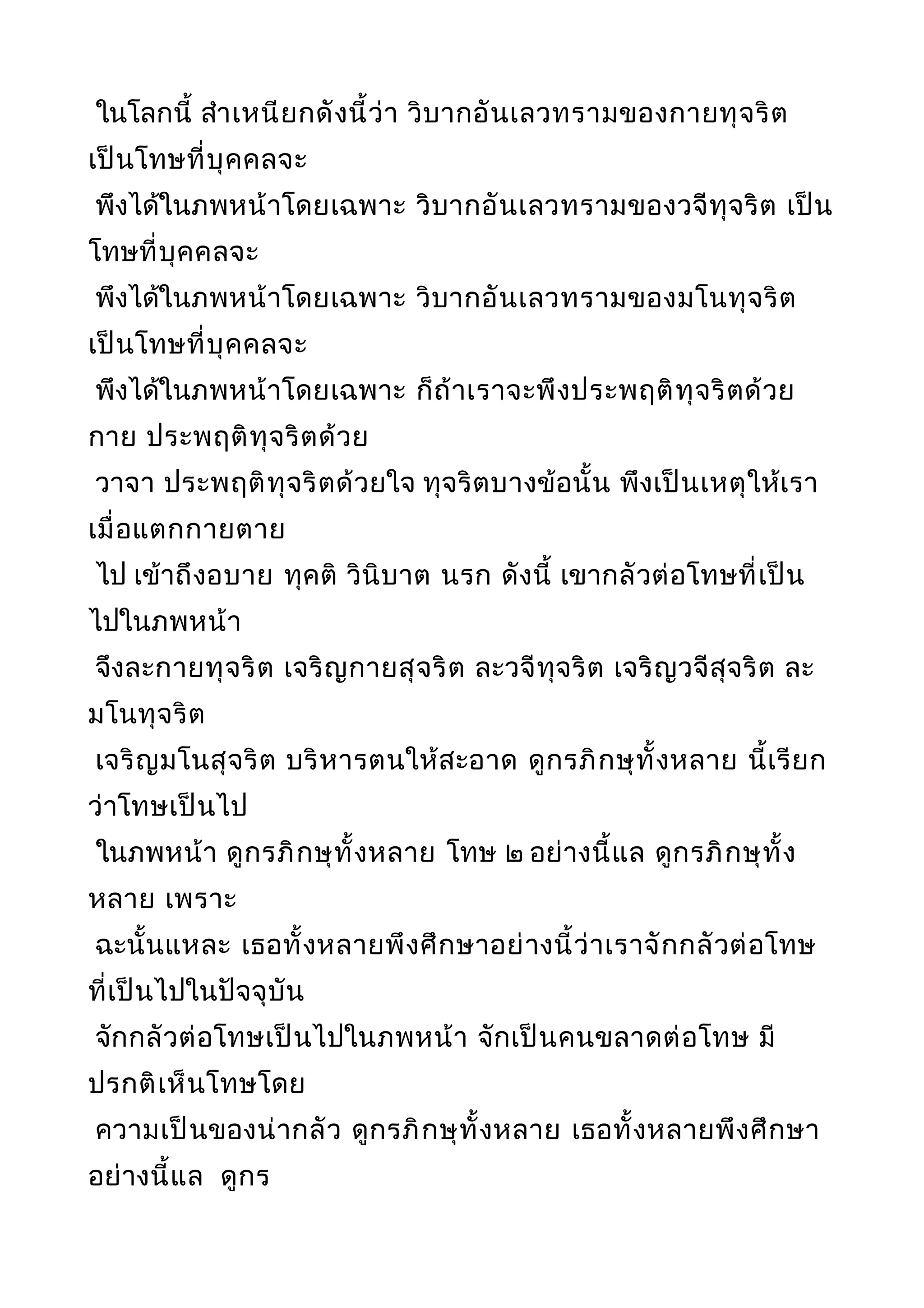 ในโลกนี้ สำาเหนียกดังนี้ว่า วิบากอันเลวทรามของกายทุจริต
เป็นโทษที่บุคคลจะ
พึงได้ในภพหน้าโดยเฉพาะ วิบากอันเลวทรามของวจีทุจริต เป็น
โทษที่บุคคลจะ
พึงได้ในภพหน้าโดยเฉพาะ วิบากอันเลวทรามของมโนทุจริต
เป็นโทษที่บุคคลจะ
พึงได้ในภพหน้าโดยเฉพาะ ก็ถ้าเราจะพึงประพฤติทุจริตด้วย
กาย ประพฤติทุจริตด้วย
วาจา ประพฤติทุจริตด้วยใจ ทุจริตบางข้อนั้น พึงเป็นเหตุให้เรา
เมื่อแตกกายตาย
ไป เข้าถึงอบาย ทุคติ วินิบาต นรก ดังนี้ เขากลัวต่อโทษที่เป็น
ไปในภพหน้า
จึงละกายทุจริต เจริญกายสุจริต ละวจีทุจริต เจริญวจีสุจริต ละ
มโนทุจริต
เจริญมโนสุจริต บริหารตนให้สะอาด ดูกรภิกษุทั้งหลาย นี้เรียก
ว่าโทษเป็นไป
ในภพหน้า ดูกรภิกษุทั้งหลาย โทษ ๒ อย่างนี้แล ดูกรภิกษุทั้ง
หลาย เพราะ
ฉะนั้นแหละ เธอทั้งหลายพึงศึกษาอย่างนี้ว่าเราจักกลัวต่อโทษ
ที่เป็นไปในปัจจุบัน
จักกลัวต่อโทษเป็นไปในภพหน้า จักเป็นคนขลาดต่อโทษ มี
ปรกติเห็นโทษโดย
ความเป็นของน่ากลัว ดูกรภิกษุทั้งหลาย เธอทั้งหลายพึงศึกษา
อย่างนี้แล ดูกร
 