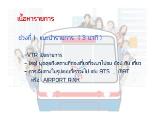 àเ¹น×ืé้ÍอËหÒาÃรÒาÂย¡กÒาÃร
ªช‹‹Çว§ง·ท∙Õีè่ 1 áแ¹นÐะ¹นÓำÃรÒาÂย¡กÒาÃร ( 3 ¹นÒา·ท∙Õี )
- VTR àเ»ป´ดÃรÒาÂย¡กÒาÃร
- (ÊสµตÙู) ¾พÙู´ด¤คØุÂย¶ถÖึ§งÊส¶ถÒา¹น·ท∙Õีè่·ท∙‹‹Íอ§งàเ·ท∙Õีè่ÂยÇว·ท∙Õีè่¨จÐะ¾พÒาäไ»ปªชÁม ªชÍอ»ป ¡กÔิ¹น àเ·ท∙Õีè่ÂยÇว
- ¡กÒาÃรàเ´ดÔิ¹น·ท∙Òา§งãใ¹นÃรÙู»ปáแºบºบ·ท∙Õีè่àเÃรÒา¨จÐะäไ»ป àเªช‹‹¹น BTS , MRT
ËหÃร×ืÍอ AIRPORT RINK
 