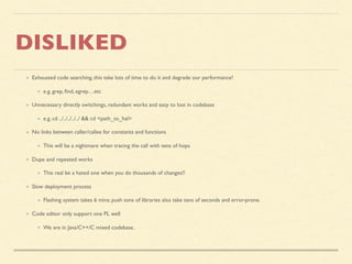 DISLIKED
Exhausted code searching, this take lots of time to do it and degrade our performance!
e.g. grep, ﬁnd, egrep…etc
Unnecessary directly switchings, redundant works and easy to lost in codebase
e.g. cd ../../../../../ && cd <path_to_hal>
No links between caller/callee for constants and functions
This will be a nightmare when tracing the call with tens of hops
Dupe and repeated works
This real be a hated one when you do thousands of changes!!
Slow deployment process
Flashing system takes 6 mins; push tons of libraries also take tens of seconds and error-prone.
Code editor only support one PL well
We are in Java/C++/C mixed codebase.
 