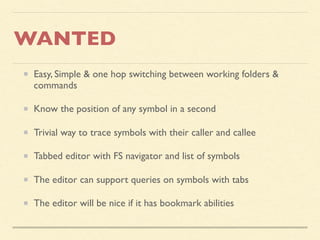 WANTED
Easy, Simple & one hop switching between working folders &
commands
Know the position of any symbol in a second
Trivial way to trace symbols with their caller and callee
Tabbed editor with FS navigator and list of symbols
The editor can support queries on symbols with tabs
The editor will be nice if it has bookmark abilities
 