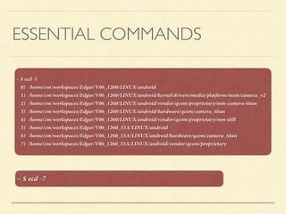 ESSENTIAL COMMANDS
~ $ ecd -l
0) /home/cm/workspaces/Edgar/V06_1260/LINUX/android
1) /home/cm/workspaces/Edgar/V06_1260/LINUX/android/kernel/drivers/media/platform/msm/camera_v2
2) /home/cm/workspaces/Edgar/V06_1260/LINUX/android/vendor/qcom/proprietary/mm-camera-titan
3) /home/cm/workspaces/Edgar/V06_1260/LINUX/android/hardware/qcom/camera_titan
4) /home/cm/workspaces/Edgar/V06_1260/LINUX/android/vendor/qcom/proprietary/mm-still
5) /home/cm/workspaces/Edgar/V06_1260_55A/LINUX/android
6) /home/cm/workspaces/Edgar/V06_1260_55A/LINUX/android/hardware/qcom/camera_titan
7) /home/cm/workspaces/Edgar/V06_1260_55A/LINUX/android/vendor/qcom/proprietary
~ $ ecd -7
 