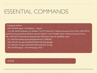 ESSENTIAL COMMANDS
~ $ hist|grep fastboot 
220) adb shell logcat -v threadtime > ./log.txt
314) adb reboot bootloader && fastboot -i 0x27F1 ﬂash boot /Volumes/Sanctuary/Ferry/V06_1260/LINUX/
android/out/target/product/v06/boot.img && fastboot -i 0x27F1 ﬂash system /Volumes/Sanctuary/Ferry/
V06_1260/LINUX/android/out/target/product/v06/system.img && xfastﬂash reboot
317) adb shell setprop log.tag.ImageReaderTest VERBOSE
320) adb pull /storage/emulated/0/3840x2160_full_jpeg.jpg
321) adb pull /storage/emulated/0/3840x2160_full_yuv.jpg
368) adb shell logcat -v threadtime|grep "left ="
~ $ !314
 