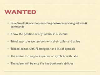 WANTED
Easy, Simple & one hop switching between working folders &
commands
Know the position of any symbol in a second
Trivial way to trace symbols with their caller and callee
Tabbed editor with FS navigator and list of symbols
The editor can support queries on symbols with tabs
The editor will be nice if it has bookmark abilities
 