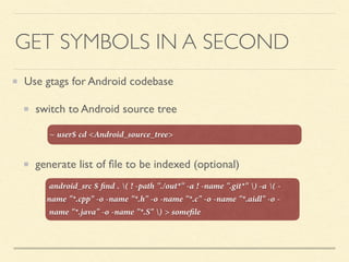 GET SYMBOLS IN A SECOND
Use gtags for Android codebase
switch to Android source tree
generate list of ﬁle to be indexed (optional)
android_src $ ﬁnd . ( ! -path "./out*" -a ! -name ".git*" ) -a ( -
name "*.cpp" -o -name "*.h" -o -name "*.c" -o -name "*.aidl" -o -
name "*.java" -o -name "*.S" ) > someﬁle
~ user$ cd <Android_source_tree>
 
