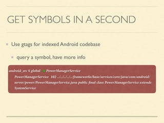 GET SYMBOLS IN A SECOND
Use gtags for indexed Android codebase
query a symbol, have more info
android_src $ global -x PowerManagerService
PowerManagerService 102 ../../../../../frameworks/base/services/core/java/com/android/
server/power/PowerManagerService.java public ﬁnal class PowerManagerService extends
SystemService
 