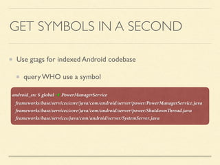 GET SYMBOLS IN A SECOND
Use gtags for indexed Android codebase
query WHO use a symbol
android_src $ global -r PowerManagerService
frameworks/base/services/core/java/com/android/server/power/PowerManagerService.java
frameworks/base/services/core/java/com/android/server/power/ShutdownThread.java
frameworks/base/services/java/com/android/server/SystemServer.java
 