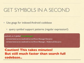 GET SYMBOLS IN A SECOND
Use gtags for indexed Android codebase
query symbol support patterns (regular expression!)
android_src $ global PowerManager*
cts/tests/tests/os/src/android/os/cts/PowerManagerTest.java
cts/tests/tests/os/src/android/os/cts/PowerManager_WakeLockTest.java
…
Caution! This takes minutes!
But still much faster than search full
codebase..
 
