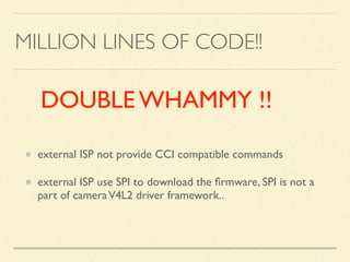 MILLION LINES OF CODE!!
external ISP not provide CCI compatible commands
external ISP use SPI to download the ﬁrmware, SPI is not a
part of cameraV4L2 driver framework..
DOUBLE WHAMMY !!
 