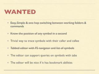 WANTED
Easy, Simple & one hop switching between working folders &
commands
Know the position of any symbol in a second
Trivial way to trace symbols with their caller and callee
Tabbed editor with FS navigator and list of symbols
The editor can support queries on symbols with tabs
The editor will be nice if it has bookmark abilities
 