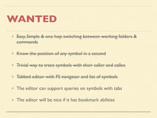 WANTED
Easy, Simple & one hop switching between working folders &
commands
Know the position of any symbol in a second
Trivial way to trace symbols with their caller and callee
Tabbed editor with FS navigator and list of symbols
The editor can support queries on symbols with tabs
The editor will be nice if it has bookmark abilities
 