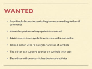 WANTED
Easy, Simple & one hop switching between working folders &
commands
Know the position of any symbol in a second
Trivial way to trace symbols with their caller and callee
Tabbed editor with FS navigator and list of symbols
The editor can support queries on symbols with tabs
The editor will be nice if it has bookmark abilities
 