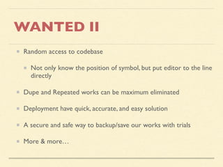 WANTED II
Random access to codebase
Not only know the position of symbol, but put editor to the line
directly
Dupe and Repeated works can be maximum eliminated
Deployment have quick, accurate, and easy solution
A secure and safe way to backup/save our works with trials
More & more…
 