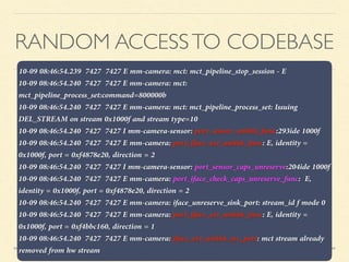 RANDOM ACCESSTO CODEBASE
10-09 08:46:54.239 7427 7427 E mm-camera: mct: mct_pipeline_stop_session - E
10-09 08:46:54.240 7427 7427 E mm-camera: mct:
mct_pipeline_process_set:command=800000b
10-09 08:46:54.240 7427 7427 E mm-camera: mct: mct_pipeline_process_set: Issuing
DEL_STREAM on stream 0x1000f and stream type=10
10-09 08:46:54.240 7427 7427 I mm-camera-sensor: port_sensor_unlink_func:293ide 1000f
10-09 08:46:54.240 7427 7427 E mm-camera: port_iface_ext_unlink_func: E, identity =
0x1000f, port = 0xf4878e20, direction = 2
10-09 08:46:54.240 7427 7427 I mm-camera-sensor: port_sensor_caps_unreserve:204ide 1000f
10-09 08:46:54.240 7427 7427 E mm-camera: port_iface_check_caps_unreserve_func: E,
identity = 0x1000f, port = 0xf4878e20, direction = 2
10-09 08:46:54.240 7427 7427 E mm-camera: iface_unreserve_sink_port: stream_id f mode 0
10-09 08:46:54.240 7427 7427 E mm-camera: port_iface_ext_unlink_func: E, identity =
0x1000f, port = 0xf4bbc160, direction = 1
10-09 08:46:54.240 7427 7427 E mm-camera: iface_ext_unlink_src_port: mct stream already
removed from hw stream
 
