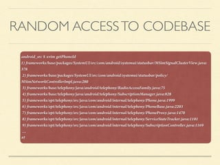 RANDOM ACCESSTO CODEBASE
android_src $ xvim getPhoneId 
1) frameworks/base/packages/SystemUI/src/com/android/systemui/statusbar/MSimSignalClusterView.java:
378
2) frameworks/base/packages/SystemUI/src/com/android/systemui/statusbar/policy/
MSimNetworkControllerImpl.java:280
3) frameworks/base/telephony/java/android/telephony/RadioAccessFamily.java:75
4) frameworks/base/telephony/java/android/telephony/SubscriptionManager.java:828
5) frameworks/opt/telephony/src/java/com/android/internal/telephony/Phone.java:1999
6) frameworks/opt/telephony/src/java/com/android/internal/telephony/PhoneBase.java:2203
7) frameworks/opt/telephony/src/java/com/android/internal/telephony/PhoneProxy.java:1470
8) frameworks/opt/telephony/src/java/com/android/internal/telephony/ServiceStateTracker.java:1101
9) frameworks/opt/telephony/src/java/com/android/internal/telephony/SubscriptionController.java:1169
…
#?
 