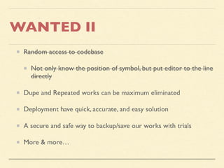 WANTED II
Random access to codebase
Not only know the position of symbol, but put editor to the line
directly
Dupe and Repeated works can be maximum eliminated
Deployment have quick, accurate, and easy solution
A secure and safe way to backup/save our works with trials
More & more…
 