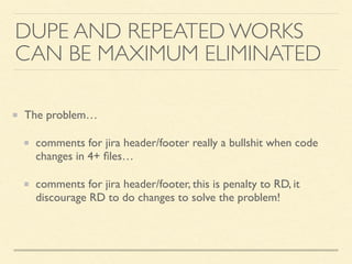 The problem…
comments for jira header/footer really a bullshit when code
changes in 4+ ﬁles…
comments for jira header/footer, this is penalty to RD, it
discourage RD to do changes to solve the problem!
DUPE AND REPEATED WORKS
CAN BE MAXIMUM ELIMINATED
 