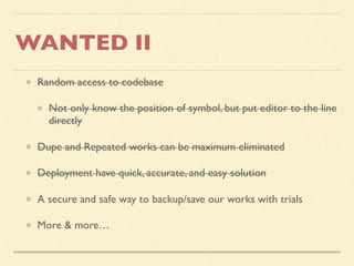WANTED II
Random access to codebase
Not only know the position of symbol, but put editor to the line
directly
Dupe and Repeated works can be maximum eliminated
Deployment have quick, accurate, and easy solution
A secure and safe way to backup/save our works with trials
More & more…
 