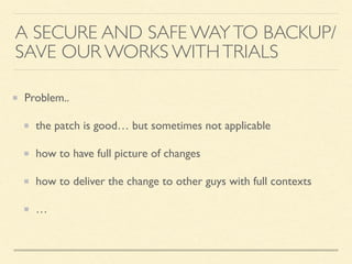 Problem..
the patch is good… but sometimes not applicable
how to have full picture of changes
how to deliver the change to other guys with full contexts
…
A SECURE AND SAFE WAYTO BACKUP/
SAVE OUR WORKS WITHTRIALS
 