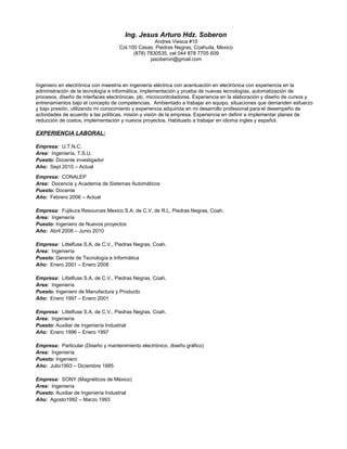 Ing. Jesus Arturo Hdz. Soberon
Andres Viesca #10
Col.100 Casas, Piedras Negras, Coahuila, Mexico
(878) 7830535, cel 044 878 7705 609
jasoberon@gmail.com
Ingeniero en electrónica con maestría en ingeniería eléctrica con acentuación en electrónica con experiencia en la
administración de la tecnología e informática, implementación y prueba de nuevas tecnologías, automatización de
procesos, diseño de interfaces electrónicas, plc, microcontroladores. Experiencia en la elaboración y diseño de cursos y
entrenamientos bajo el concepto de competencias. Ambientado a trabajar en equipo, situaciones que demanden esfuerzo
y bajo presión, utilizando mi conocimiento y experiencia adquirida en mi desarrollo profesional para el desempeño de
actividades de acuerdo a las políticas, misión y visión de la empresa. Experiencia en definir e implementar planes de
reducción de costos, implementación y nuevos proyectos. Habituado a trabajar en idioma ingles y español.
EXPERIENCIA LABORAL:
Empresa: U.T.N.C.
Area: Ingeniería, T.S.U.
Puesto: Docente investigador
Año: Sept 2010 – Actual
Empresa: CONALEP
Area: Docencia y Academia de Sistemas Automáticos
Puesto: Docente
Año: Febrero 2006 – Actual
Empresa: Fujikura Resources Mexico S.A. de C.V. de R.L, Piedras Negras, Coah.
Area: Ingeniería
Puesto: Ingeniero de Nuevos proyectos
Año: Abril 2008 – Junio 2010
Empresa: Littelfuse S.A. de C.V., Piedras Negras, Coah.
Area: Ingeniería
Puesto: Gerente de Tecnología e Informática
Año: Enero 2001 – Enero 2008
Empresa: Littelfuse S.A. de C.V., Piedras Negras, Coah.
Area: Ingeniería
Puesto: Ingeniero de Manufactura y Producto
Año: Enero 1997 – Enero 2001
Empresa: Littelfuse S.A. de C.V., Piedras Negras, Coah.
Area: Ingeniería
Puesto: Auxiliar de Ingeniería Industrial
Año: Enero 1996 – Enero 1997
Empresa: Particular (Diseño y mantenimiento electrónico, diseño gráfico)
Area: Ingeniería
Puesto: Ingeniero
Año: Julio1993 – Diciembre 1995
Empresa: SONY (Magnéticos de México)
Area: Ingeniería
Puesto: Auxiliar de Ingeniería Industrial
Año: Agosto1992 – Marzo 1993
 