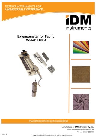 Manufactured by IDM Instruments Pty. Ltd.
Email: idm@idminstruments.com.au
Phone: +61 397086885
Extensometer for Fabric
Model: E0004
Copyright 2020 IDM Instruments Pty Ltd. All Rights Reserved
TESTING INSTRUMENTS FOR
A MEASURABLE DIFFERENCE...
www.idminstruments.com.au/catalogue
Issue #1
 