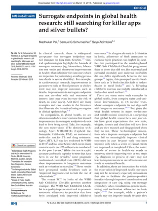 1Pai M, et al. BMJ Glob Health 2018;3:e000755. doi:10.1136/bmjgh-2018-000755
Surrogate endpoints in global health
research: still searching for killer apps
and silver bullets?
Madhukar Pai,1
Samuel G Schumacher,2
Seye Abimbola3,4
Editorial
To cite: Pai M, Schumacher SG,
Abimbola S. Surrogate endpoints
in global health research: still
searching for killer apps and
silver bullets?BMJ Glob Health
2018;3:e000755. doi:10.1136/
bmjgh-2018-000755
Received 2 February 2018
Accepted 20 February 2018
1
McGill Global Health Programs
and McGill International TB
Centre, McGill University,
Montreal, Quebec, Canada
2
Foundation for Innovative
New Diagnostics, Geneva,
Switzerland
3
The George Institute for Global
Health, University of New South
Wales, Sydney, New South
Wales, Australia
4
School of Public Health,
University of Sydney, Sydney,
New South Wales, Australia
Correspondence to
Dr Madhukar Pai;
​madhukar.​pai@​mcgill.​ca
In clinical research, there is widespread
acceptance that surrogate endpoints may
not translate to long-term benefits.1–3
Clin-
ical epidemiologists highlight the hazards of
surrogate measures (eg, biomarkers, labora-
tory test results and short-term improvements
in health) that substitute for outcomes which
areimportantforpatients(eg,avoidingprema-
ture death or severe disability). For example,
in cardiovascular research, improvements in
parameters such as blood pressure or choles-
terol may not improve outcomes such as
deaths. Improvements in surrogate endpoints
may not correlate with real outcomes of
interest (and may even increase the risk of
death, in some cases). And there are many
examples and case studies in the literature
that illustrate the hazards of using surrogates
in clinical epidemiology.1–3
In comparison, in global health, we are
often stunned when interventions that showed
improvements in surrogate endpoints do not
lead to lives being saved. Take, for example,
the new tuberculosis (TB) detection tech-
nology, Xpert MTB/RIF(R) (Cepheid Inc,
Sunnyvale, California, USA), an automated,
molecular test for TB and drug resistance.
Xpert MTB/RIF was first endorsed by WHO
in 20104
and has since been rolled out in many
countries with over 23 million tests conducted
in the past 6 years.5
While the test is rapid,
accurate and much superior to tests that have
been in use for decades,6
some pragmatic
randomised controlled trials (RCTs) did not
show improvements in long-term outcomes
such as reduction in mortality.7 8
These results
have prompted media headlines such as
‘improved diagnostics fail to halt the rise of
tuberculosis.”9
The recent RCT in India of the WHO
Safe Childbirth Checklist presents another
example. The WHO Safe Childbirth Check-
list is a quality-improvement tool to promote
systematic adherence to practices that have
been associated with improved childbirth
outcomes.10
In a large-scale study in 24 districts
in India, adherence of birth attendants to
essential birth practices was higher in facili-
ties that participated in the coaching-based
WHO Safe Childbirth Checklist programme
than in those that did not. But maternal and
perinatal mortality and maternal morbidity
did not differ significantly between the two
groups.10
Again, this prompted media head-
lines such as ‘a birth checklist fails to reduce
deaths in rural India’11
and ‘a lifesaving
childbirth tool was successfully introduced in
India—but saved no lives’.12
There are many more such examples in
global health, from complex water and sani-
tation interventions, to TB vaccine trials,
where surrogate endpoints do not align well
with long-term outcomes.13 14
But given the
weak health systems in many low-income
and middle-income countries, it is surprising
that global health researchers and journal-
ists have great expectations that new tools,
widgets, drones and checklists will save lives
and are then stunned and disappointed when
they do not. These ‘technological’ innova-
tions often improve surrogate endpoints but
may fail to meaningfully improve clinical
outcomes in part because such outcomes
improve only when a series of causal events
are improved or completed. Often, the entire
cascade of events in healthcare needs to
improve; merely improving one or two steps
(eg, diagnosis or process of care) may not
lead to improvements in overall outcomes or
result in sustained benefit.
In addition, there are innovations for which
the expectation of improved health outcomes
may not be necessary; especially innovations
that aim to facilitate the patient–provider
interface through improved coordination and
integration of care (eg, using text message
reminders, video consultations, remote moni-
toring and medication adherence technol-
ogies).15–17
For example, while a patient’s
health may not improve simply because they
group.bmj.comon March 14, 2018 - Published byhttp://gh.bmj.com/Downloaded from
 