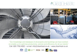 “Our knowledge and database of all projects and buildings we have worked
on enable us to optimise productivity, service and efficiency for all our clients”
Call: 020 7793 4002 • e-mail: info@cleanheat.co.uk • www.cleanheat.co.uk
 