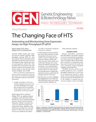 R E P R I N T F R O M
Automating and Miniaturizing Gene Expression
Assays via High-Throughput RT-qPCR
Rupal Cutting, Ph.D., Rama
Badugu, Ph.D., and David Lahm
Luciferase (firefly) reporter gene assays
have been the industry standard in high-
throughput screening (HTS) for more
thanadecade.Theyarestillwidelyusedin
biomedical and pharmaceutical research.
Advantages of using a reporter gene assay
for gene-expression analysis have been
the speed of the reaction time, lower price
point per reaction, and the absence of lu-
ciferase activity in most cell types, which
prevents ambiguity and crosstalk.
There is, however, a growing con-
sensus among scientists that reporter
gene assays are not ideal for performing
gene-expression analysis, for the follow-
ing reasons:
1. Lengthy procedures: A time-con-
suming, multistep process may sep-
arate the identification of the target
gene of interest and the acquisition
of the endpoint assay result. A typi-
cal hindrance is the need to gener-
ate stable or transiently transfected
constructs in cell lines.
2. Limitedbiologicalrelevance:Reporter
gene assays limit researchers to using
immortalized cell systems and are
unable to measure endogenous gene
expression. Because reporter gene
assays cannot be used on native, non-
transformed cell types, they cannot
measure the mRNA transcripts of the
actual gene as it is expressed within
its natural promoters and chromatin
context; rather, it can only measure
the transcripts from an artificial plas-
mid-based construct, which limits the
biological relevance of the data.
3. False hits: There is a body of published
data highlighting the issue of false hits
with reporter gene assays, such as those
caused by luciferase inhibition and
leaky expression of reporter.
Evolution of HTS
Reverse transcriptase quantitative
PCR (RT-qPCR) is the industry standard
of accuracy and sensitivity for quantifica-
tion of gene expression. RT-qPCR is often
used to investigate cellular mRNA fluctu-
ation in response to experimental condi-
tions, such as treatment with small mol-
ecule compounds, protein therapeutic
candidates, and foreign RNA.
RT-qPCR, however, has been tradi-
tionally regarded as a low- to medium-
throughput method due to A) the num-
ber of manual steps required to isolate
nucleic acids, B) expensive large-volume
reactions associated with RT-qPCR, and
C) the inability to automate the pro-
cess from sample to result. Accordingly,
The Changing Face of HTS
Drug Discovery
Tech Note
September 15, 2014
Volume 34, Number 16
www.GENengnews.com
TOOLS TECHNOLOGIES TECHNIQUES
Rupal Cutting, Ph.D., and Rama
Badugu, Ph.D., are application support
consultants, and David Lahm (david.
lahm@roche.com) is marketing manager,
genomics, Roche Life Science, Roche
Diagnostics. Website: www.lifescience.
roche.com. All Roche products men-
tioned in this article—RealTime ready,
LightCycler, and High Pure—bear this
proviso: For life science research only.
Not for use in diagnostic procedures.
Figure 1. Comparison of RT-qPCR results obtained by using either lysate generated with the
RealTime ready Cell Lysis Kit or purified RNA as template. Reaction volume: 0.5 µL. Reaction
components: RealTime ready RNA Virus Master, 500 nM primer, 400 nM probe, 10% input
template, n = 6. Data on file.
 