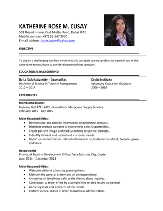 KATHERINE ROSE M. CUSAY
502 Desert Home, Oud Metha Road, Dubai UAE
Mobile number: +97156 547 3500
E-mail address: katescusay@yahoo.com
OBJECTIVE
To obtain a challenging position where myskillscanapplytowardsprofessionalgrowth andat the
same time to contribute to the development of the company.
EDUCATIONAL BACKGROUND
De La Salle University – Dasmariñas Cavite Institute
Bachelor of Science in Tourism Management Secondary Education Graduate
2010 – 2014 2006 – 2010
EXPERIENCES
Brand Ambassador
Unilever Gulf FZE - AMS International Manpower Supply Services
February 2015 – July 2015
Main Responsibilities:
 Demonstrate and provide information on promoted products.
 Distribute product samples to source new sales Opportunities.
 Create positive image and lead customers to use the products.
 Indentify interest and understand customer needs.
 Report on demonstration related information i.e, Customer feedback, Samples given
and Sales.
Receptionist
Provincial Tourism Development Office, Trece Martirez City, Cavite
June 2014 – December 2014
Main Responsibilities:
 Welcome visitors/ clients by greeting them.
 Maintain the general systemand all correspondence.
 Answering all telephone calls by the clients about inquiries.
 Contributes to team effort by accomplishing related results as needed.
 Gathering Data and concerns of the clients.
 Perform clerical duties in order to maintain administration.
 