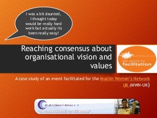 Reaching consensus about
organisational vision and
values
A case study of an event facilitated for the Muslim Women’s Network
UK (MWN-UK)
I was a bit daunted,
I thought today
would be really hard
work but actually its
been really easy!
 