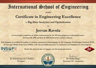 International School of Engineering
awards
Certificate in Engineering Excellence
in Big Data Analytics and Optimization
to
Jeevan Ravula
on successful completion of all the requirements of the 352-hour program conducted between
February 06, 2016 and July 24, 2016 followed by a project defense.
This program is certified for quality of content, assessment and pedagogy by the Language Technologies Institute (LTI)
of Carnegie Mellon University (CMU). LTI also provided assistance in curriculum development for this program.
Dated this eleventh day of August, two thousand and sixteen.
Dr. Dakshinamurthy V Kolluru Dr. Sridhar Pappu
President Executive VP - Academics
01CSE03/201607/671 Program details are on the back
 