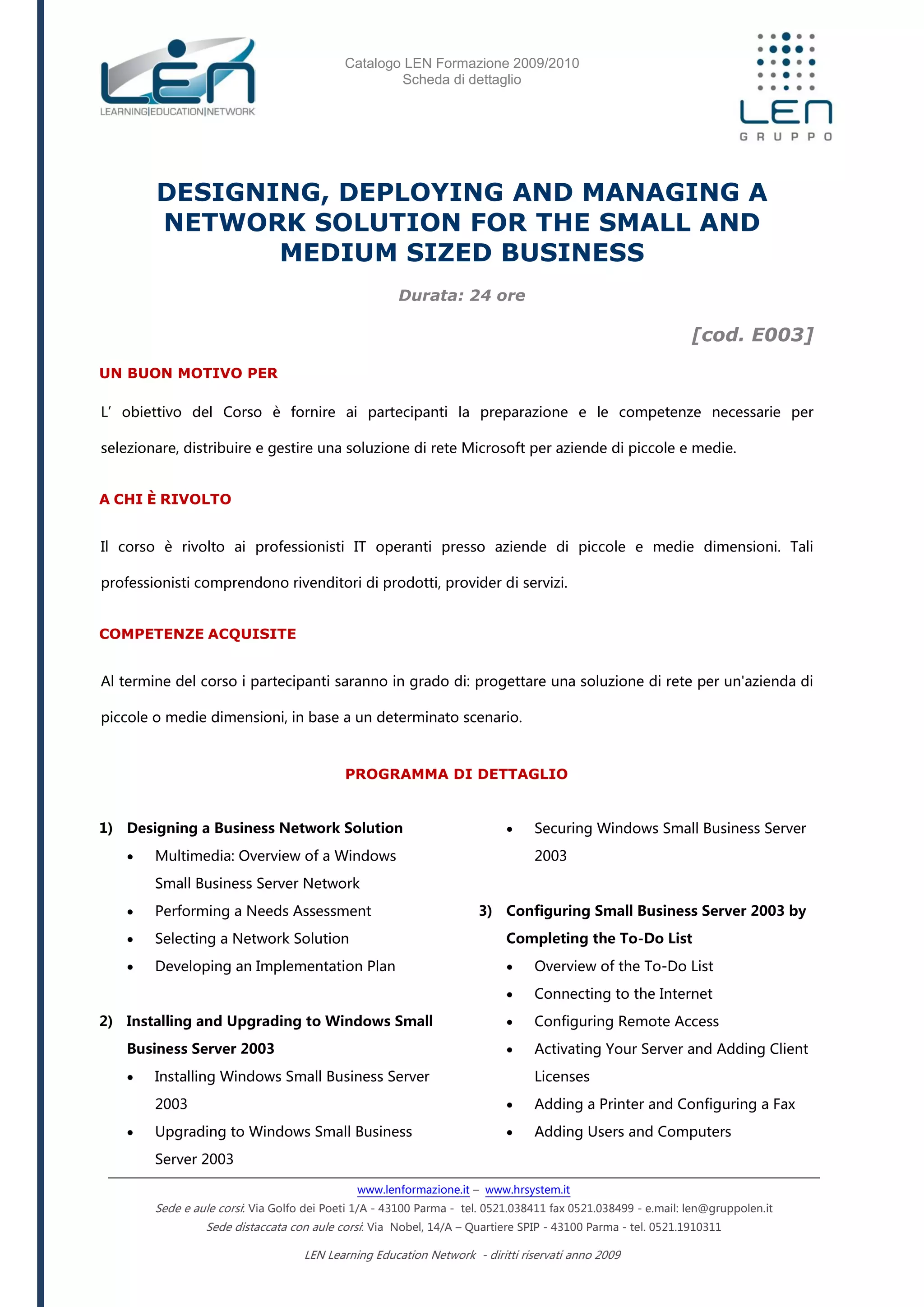 Catalogo LEN Formazione 2009/2010
Scheda di dettaglio
www.lenformazione.it – www.hrsystem.it
Sede e aule corsi: Via Golfo dei Poeti 1/A - 43100 Parma - tel. 0521.038411 fax 0521.038499 - e.mail: len@gruppolen.it
Sede distaccata con aule corsi: Via Nobel, 14/A – Quartiere SPIP - 43100 Parma - tel. 0521.1910311
LEN Learning Education Network - diritti riservati anno 2009
DESIGNING, DEPLOYING AND MANAGING A
NETWORK SOLUTION FOR THE SMALL AND
MEDIUM SIZED BUSINESS
Durata: 24 ore
[cod. E003]
UN BUON MOTIVO PER
L’obiettivo del Corso è fornire ai partecipanti la preparazione e le competenze necessarie per
selezionare, distribuire e gestire una soluzione di rete Microsoft per aziende di piccole e medie.
A CHI È RIVOLTO
Il corso è rivolto ai professionisti IT operanti presso aziende di piccole e medie dimensioni. Tali
professionisti comprendono rivenditori di prodotti, provider di servizi.
COMPETENZE ACQUISITE
Al termine del corso i partecipanti saranno in grado di: progettare una soluzione di rete per un'azienda di
piccole o medie dimensioni, in base a un determinato scenario.
PROGRAMMA DI DETTAGLIO
1) Designing a Business Network Solution
 Multimedia: Overview of a Windows
Small Business Server Network
 Performing a Needs Assessment
 Selecting a Network Solution
 Developing an Implementation Plan
2) Installing and Upgrading to Windows Small
Business Server 2003
 Installing Windows Small Business Server
2003
 Upgrading to Windows Small Business
Server 2003
 Securing Windows Small Business Server
2003
3) Configuring Small Business Server 2003 by
Completing the To-Do List
 Overview of the To-Do List
 Connecting to the Internet
 Configuring Remote Access
 Activating Your Server and Adding Client
Licenses
 Adding a Printer and Configuring a Fax
 Adding Users and Computers
 