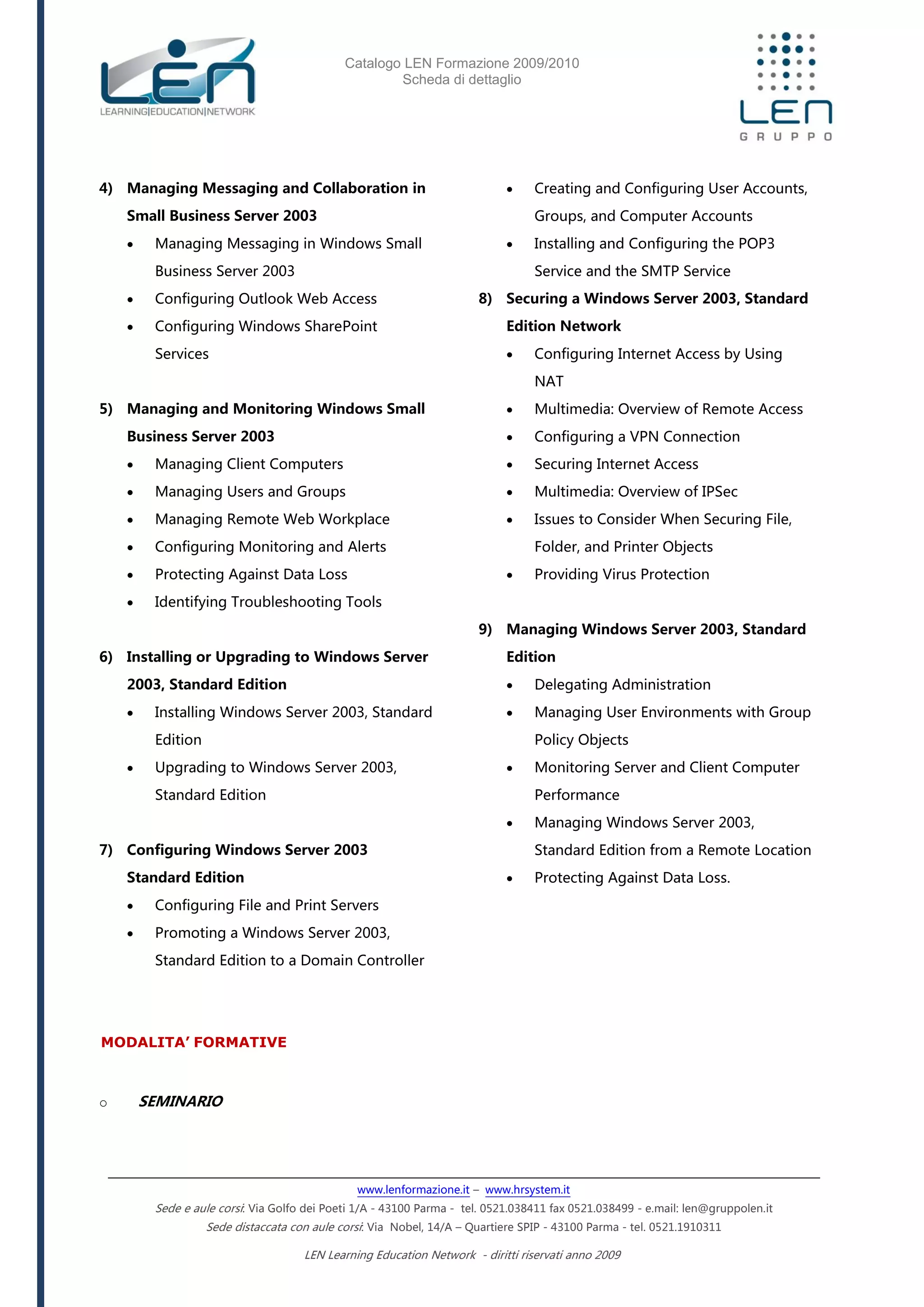 Catalogo LEN Formazione 2009/2010
Scheda di dettaglio
www.lenformazione.it – www.hrsystem.it
Sede e aule corsi: Via Golfo dei Poeti 1/A - 43100 Parma - tel. 0521.038411 fax 0521.038499 - e.mail: len@gruppolen.it
Sede distaccata con aule corsi: Via Nobel, 14/A – Quartiere SPIP - 43100 Parma - tel. 0521.1910311
LEN Learning Education Network - diritti riservati anno 2009
4) Managing Messaging and Collaboration in
Small Business Server 2003
 Managing Messaging in Windows Small
Business Server 2003
 Configuring Outlook Web Access
 Configuring Windows SharePoint
Services
5) Managing and Monitoring Windows Small
Business Server 2003
 Managing Client Computers
 Managing Users and Groups
 Managing Remote Web Workplace
 Configuring Monitoring and Alerts
 Protecting Against Data Loss
 Identifying Troubleshooting Tools
6) Installing or Upgrading to Windows Server
2003, Standard Edition
 Installing Windows Server 2003, Standard
Edition
 Upgrading to Windows Server 2003,
Standard Edition
7) Configuring Windows Server 2003
Standard Edition
 Configuring File and Print Servers
 Promoting a Windows Server 2003,
Standard Edition to a Domain Controller
 Creating and Configuring User Accounts,
Groups, and Computer Accounts
 Installing and Configuring the POP3
Service and the SMTP Service
8) Securing a Windows Server 2003, Standard
Edition Network
 Configuring Internet Access by Using
NAT
 Multimedia: Overview of Remote Access
 Configuring a VPN Connection
 Securing Internet Access
 Multimedia: Overview of IPSec
 Issues to Consider When Securing File,
Folder, and Printer Objects
 Providing Virus Protection
9) Managing Windows Server 2003, Standard
Edition
 Delegating Administration
 Managing User Environments with Group
Policy Objects
 Monitoring Server and Client Computer
Performance
 Managing Windows Server 2003,
Standard Edition from a Remote Location
 Protecting Against Data Loss.
MODALITA’ FORMATIVE
o SEMINARIO
 