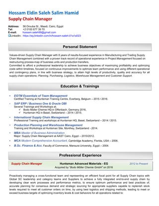 Values-driven Supply Chain Manager with 8 years of results-focused experience in Manufacturing and Trading Supply
Chain Management combined with a proven track record of operational experience in Project Management focused on
restructuring process-map of business units and production transfers,
Committed to afford a professional leadership to achieve business objectives of maximizing profitability and optimizing
costs within timelines, focused on continuous improvements to optimize team performance and using different operational
and contingency plans, in line with business strategy, to attain high levels of productivity, quality and accuracy for all
supply chain operations; Planning, Purchasing, Logistics, Warehouse Management and Customer Support.
• EOTM Essentials of Team Management
Certified Training at Huntsman Training Centre, Everberg, Belgium – 2015 / 2016.
• SAP ERP / Business One & Oracle OBI
Several Trainings and Workshops at;
 Bodo Moller Chemie HQ in Offenbach, Germany 2016,
 Huntsman HQ in Basel, Switzerland – 2014 / 2015.
• International Supply Chain Management
Professional Training and workshops at Huntsman HQ, Basel, Switzerland – 2014 / 2015.
• Production Planning and Warehouse Management
Training and Workshops at Huntsman Site, Monthey, Switzerland - 2014.
• MBA Master of Business Administration
Major: Supply Chain Management at AAST Cairo, Egypt – 2010/2012.
• MCA Modern Comprehensive Accountant, Cambridge Academy, Florida, USA – 2006.
• B.Sc. Finance & Acc. Faculty of Commerce, Mansura University, Egypt – 2004.
Proactively managing a cross-functional team and representing an efficient focal point for all Supply Chain topics with
Global SC leadership and category teams and Suppliers to achieve a fully integrated end-to-end supply chain by
developing clear work processes and performance metrics, to ensure optimum performance and best practices of;
accurate planning for consensus demand and strategic sourcing for appropriate suppliers capable to replenish stock
levels required to meet all customer orders on time, by using best logistics and shipping methods, leading to meet or
exceed business targets of optimizing inventory levels & cost behaviors for all operations related to:
Professional Experience
Personal Statement
Education & Trainings
Supply Chain Manager Huntsman Advanced Materials - EG 2012 to Present
Acquired by “Bodo Möller Chemie GmbH” on 2016
Hossam Eldin Saleh Salim Hamid
Supply Chain Manager
Address: 56 Orouba St., Maadi, Cairo, Egypt
Tel: +2 0100 677 39 70
E-mail: hossam.saleh99@gmail.com
LinkedIn: https://eg.linkedin.com/in/hossam-saleh-01a1a023
 