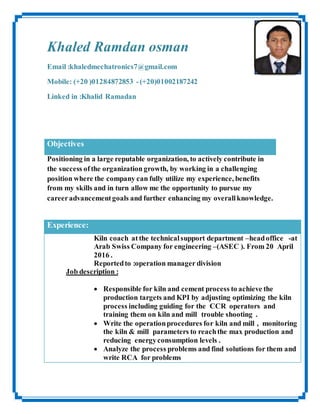 Khaled Ramdan osman
Email :khaledmechatronics7@gmail.com
Mobile: (+20 )01284872853 -(+20)01002187242
Linked in :Khalid Ramadan
Objectives
Positioning in a large reputable organization, to actively contribute in
the success ofthe organization growth, by working in a challenging
position where the company can fully utilize my experience, benefits
from my skills and in turn allow me the opportunity to pursue my
careeradvancementgoals and further enhancing my overallknowledge.
Experience:
Kiln coach at the technicalsupport department –headoffice -at
Arab Swiss Company for engineering –(ASEC ). From 20 April
2016 .
Reportedto :operation manager division
Job description :
 Responsible for kiln and cement process to achieve the
production targets and KPI by adjusting optimizing the kiln
process including guiding for the CCR operators and
training them on kiln and mill trouble shooting .
 Write the operationprocedures for kiln and mill , monitoring
the kiln & mill parameters to reachthe max production and
reducing energyconsumption levels .
 Analyze the process problems and find solutions for them and
write RCA for problems
 