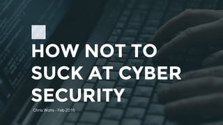 HOW NOT TO
SUCK AT CYBER
SECURITY
Chris Watts - Feb 2016
 