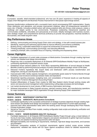 Page 1
Peter Thomas
021 335 525 / melandpetethomas@gmail.com
Profile
A proactive, versatile, detail-orientated professional, who has over 20 years’ experience in leading all aspects of
Supply Chain Management and Business Process Improvement in fast-paced rapid-change sectors.
Business transformation professional with a successful track record encompassing ERP implementation, Supply
Chain distribution and operations, and process improvement initiatives, takes full entrepreneurial ownership of
every role. A flexible, innovative problem-solver with strong analytical skills who thrives under pressure, enjoys a
challenge and adapts quickly to new environments. Possesses outstanding interpersonal expertise and
communicates confidently, articulately and persuasively at all levels. Adeptly leverages solid business acumen,
keen strategic insight, and comprehensive technical proficiency to provide new perspective, maximise benefits to
the business, and create long-term value.
Key Performance Areas
• Defining, communicating and driving Supply Chain vision and strategy, in line with overall business plan
• Identifying, exploring and optimising opportunities to improve efficiency and enhance profitability
• Building strong, sustainable relationships to support the achievement of business objectives
• Thinking analytically, communicating convincingly, and executing efficiently
• Leading by example, with a consistent focus on inspiring, motivating and empowering others
Career Highlights
Ø Facilitated replacement of current state processes at MartinJenkins Consultants through creating high-level
solution and detailed level design documentation
Ø Played key role in successful deployment of JD Edwards ERP/ClickSoftware Mobility Project at Northpower,
contributing significantly to proposed solution scope
Ø Established known demand patterns for 16.5k SKUs representing $850million of annual demand at Health
Benefits Limited by performing technical analysis of product demand against strategic vendor GTIN codes
Ø Delivered Fonterra Ingredients NZL Export Sales and Distribution (SAP) process transformation and
realignment, serving as Lead Business Analyst
Ø Improved plant OEE, facility capacity management, and perishable goods waste for Fonterra Brands through
facilitating cross-functional workshops between Sales and Operations
Ø Streamlined reporting processes, budgeting tools, and consolidation of financial results as Lead Business
Analyst within Fonterra’s Management Accounting Project
Ø Enabled differentiation of Supply Chain models for IBM New Zealand clients through working closely with
senior and executive-level management while implementing cutting-edge processes and technologies
Ø Led market development to local industry of IBM Inventory Optimisation technology
Ø Achieved improvement in Sales Forecast accuracy, planned inventory levels, and manufacturing operations
for major Australian beverages FMCG organisation through delivering Supply Chain assessment
Career Summary
02/2010 – 04/2016
01/2016 – 04/2016
INDEPENDENT CONTRACTOR
ASSOCIATE, MartinJenkins Consultants
• Contributed significantly to the successful achievement of strategic business objectives through creating high-
level solution and detailed level design documentation to support replacement of current state processes
• Improved back office administration tasks within the banking sector through developing Blue Prism Robotic
Process Automation models
• Served as Test Lead for Blue Prism models, creating configuration tests scripts and delivering verification and
UAT test scenarios
01/2014 – 12/2015 SENIOR BUSINESS ANALYST, Northpower
• Facilitated deployment of JD Edwards ERP/ClickSoftware Mobility Project through using a mixed delivery of
Survey & Use Case models, implementation diagrams and solution storyboards to gather high-level business
requirements and detailed functioning requirements within EA Sparx
• Managed traceability and monitoring of requirements, interfaces, high-level design documents, and business
documentation
• Performed comparative analysis of functional requirements against product scope across multiple
deployments; validated test results with EA Sparx against acceptance criteria for detailed requirements;
 