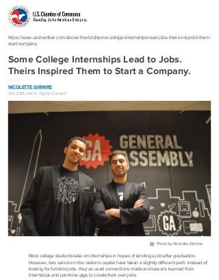 https://www.uschamber.com/above-the-fold/some-college-internships-lead-jobs-theirs-inspired-them-
start-company
Some College Internships Lead to Jobs.
Theirs Inspired Them to Start a Company.
NICOLETTE GHIMIRE
Fall 2015 Intern, Digital Content
Most college students take on internships in hopes of landing a job after graduation.
However, two seniors in the nation’s capital have taken a slightly different path. Instead of
looking for full-time jobs, they’ve used connections made and lessons learned from
internships and part-time gigs to create their own jobs.
Photo by Nicolette Ghimire
 