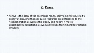 12. Kamva
• Kamva is the baby of the enterprise range. Kamva mainly focuses it’s
energy at ensuring that adequate resources are distributed to the
next generation as well as the elderly and needy. It mostly
encompasses educational as well as life skills training and recreational
activities.
 