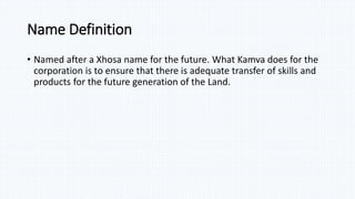 Name Definition
• Named after a Xhosa name for the future. What Kamva does for the
corporation is to ensure that there is adequate transfer of skills and
products for the future generation of the Land.
 